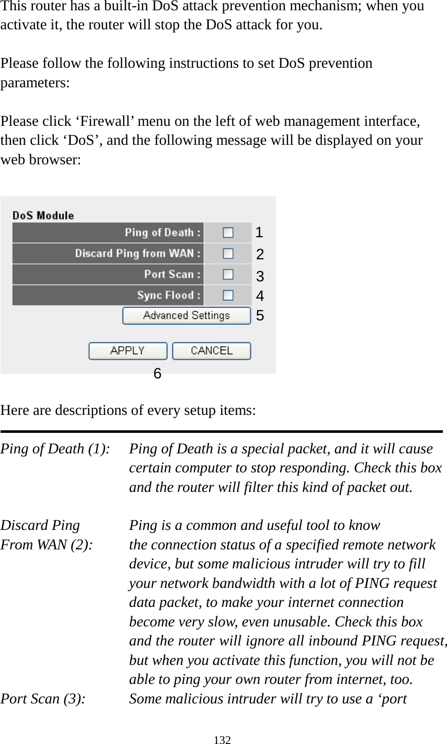 132  This router has a built-in DoS attack prevention mechanism; when you activate it, the router will stop the DoS attack for you.  Please follow the following instructions to set DoS prevention parameters:  Please click ‘Firewall’ menu on the left of web management interface, then click ‘DoS’, and the following message will be displayed on your web browser:    Here are descriptions of every setup items:  Ping of Death (1):   Ping of Death is a special packet, and it will cause certain computer to stop responding. Check this box and the router will filter this kind of packet out.  Discard Ping      Ping is a common and useful tool to know From WAN (2):   the connection status of a specified remote network device, but some malicious intruder will try to fill your network bandwidth with a lot of PING request data packet, to make your internet connection become very slow, even unusable. Check this box and the router will ignore all inbound PING request, but when you activate this function, you will not be able to ping your own router from internet, too. Port Scan (3):   Some malicious intruder will try to use a ‘port 1 2 3 4 5 6 