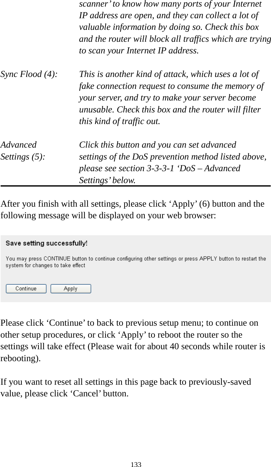 133 scanner’ to know how many ports of your Internet IP address are open, and they can collect a lot of valuable information by doing so. Check this box and the router will block all traffics which are trying to scan your Internet IP address.  Sync Flood (4):   This is another kind of attack, which uses a lot of fake connection request to consume the memory of your server, and try to make your server become unusable. Check this box and the router will filter this kind of traffic out.  Advanced        Click this button and you can set advanced Settings (5):   settings of the DoS prevention method listed above, please see section 3-3-3-1 ‘DoS – Advanced Settings’ below.  After you finish with all settings, please click ‘Apply’ (6) button and the following message will be displayed on your web browser:    Please click ‘Continue’ to back to previous setup menu; to continue on other setup procedures, or click ‘Apply’ to reboot the router so the settings will take effect (Please wait for about 40 seconds while router is rebooting).  If you want to reset all settings in this page back to previously-saved value, please click ‘Cancel’ button.   