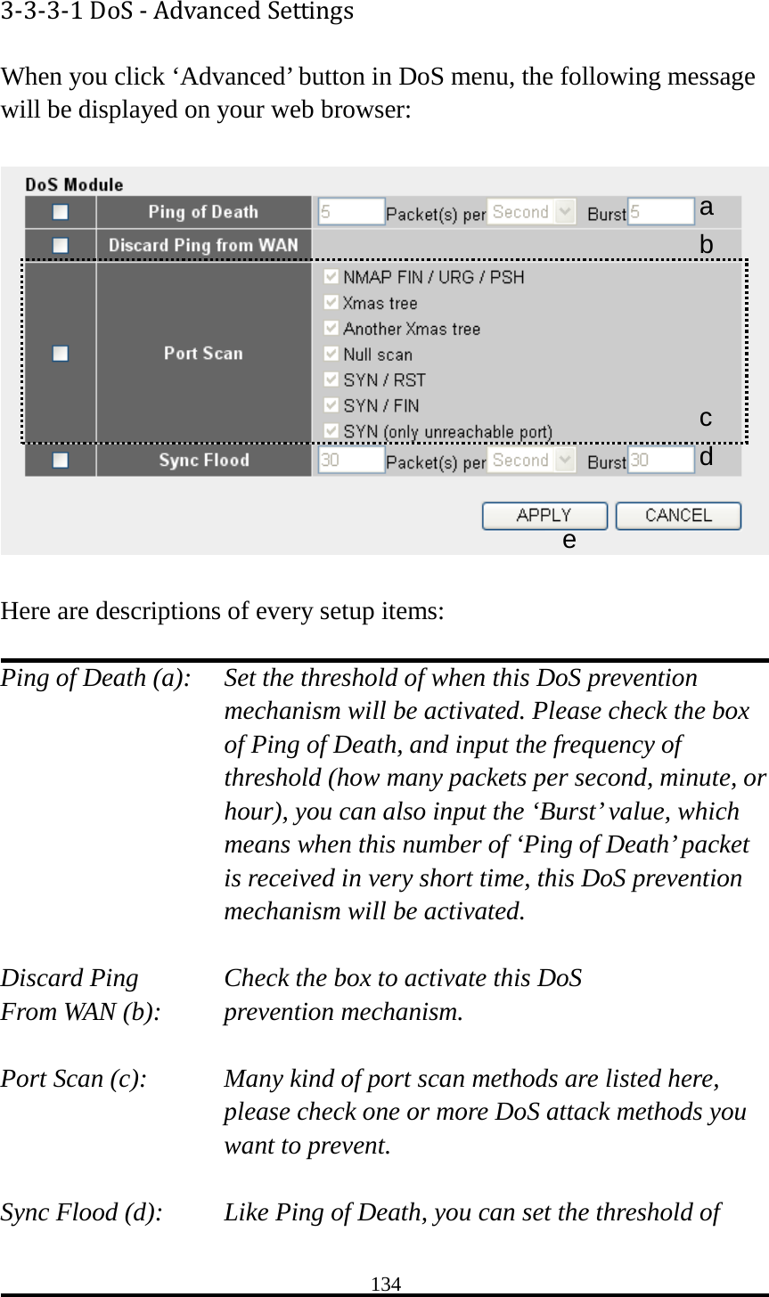 134 3-3-3-1 DoS - Advanced Settings When you click ‘Advanced’ button in DoS menu, the following message will be displayed on your web browser:    Here are descriptions of every setup items:  Ping of Death (a):   Set the threshold of when this DoS prevention mechanism will be activated. Please check the box of Ping of Death, and input the frequency of threshold (how many packets per second, minute, or hour), you can also input the ‘Burst’ value, which means when this number of ‘Ping of Death’ packet is received in very short time, this DoS prevention mechanism will be activated.  Discard Ping      Check the box to activate this DoS From WAN (b):     prevention mechanism.  Port Scan (c):   Many kind of port scan methods are listed here, please check one or more DoS attack methods you want to prevent.  Sync Flood (d):   Like Ping of Death, you can set the threshold of a b c d e 