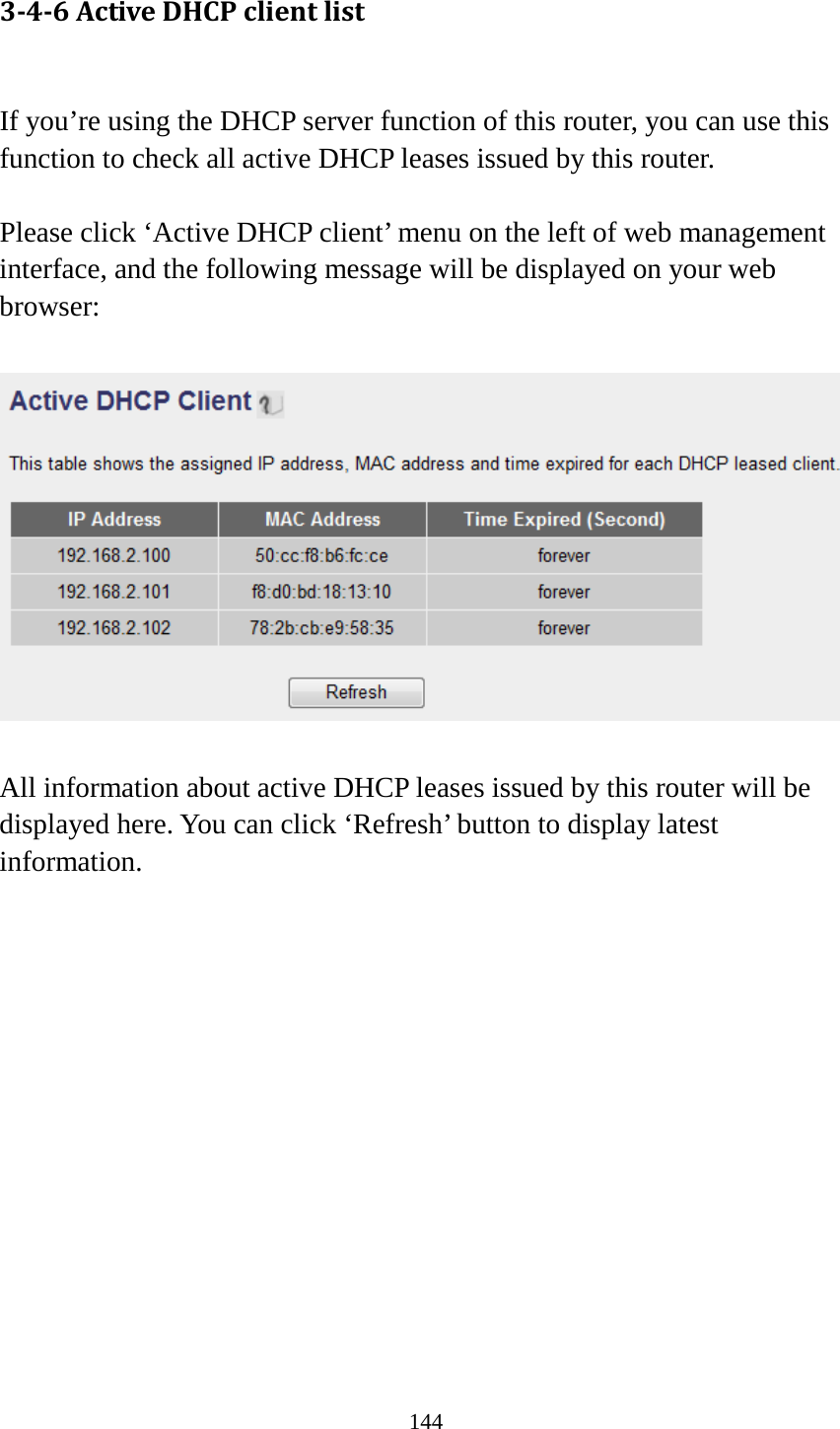 144 3-4-6 Active DHCP client list  If you’re using the DHCP server function of this router, you can use this function to check all active DHCP leases issued by this router.  Please click ‘Active DHCP client’ menu on the left of web management interface, and the following message will be displayed on your web browser:    All information about active DHCP leases issued by this router will be displayed here. You can click ‘Refresh’ button to display latest information.              