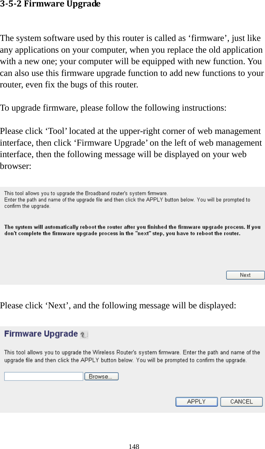 148 3-5-2 Firmware Upgrade  The system software used by this router is called as ‘firmware’, just like any applications on your computer, when you replace the old application with a new one; your computer will be equipped with new function. You can also use this firmware upgrade function to add new functions to your router, even fix the bugs of this router.  To upgrade firmware, please follow the following instructions:  Please click ‘Tool’ located at the upper-right corner of web management interface, then click ‘Firmware Upgrade’ on the left of web management interface, then the following message will be displayed on your web browser:    Please click ‘Next’, and the following message will be displayed:    