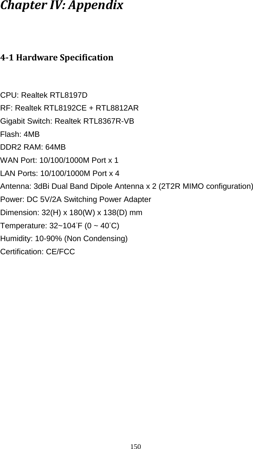 150 Chapter IV: Appendix  4-1 Hardware Specification  CPU: Realtek RTL8197D RF: Realtek RTL8192CE + RTL8812AR Gigabit Switch: Realtek RTL8367R-VB Flash: 4MB DDR2 RAM: 64MB   WAN Port: 10/100/1000M Port x 1 LAN Ports: 10/100/1000M Port x 4 Antenna: 3dBi Dual Band Dipole Antenna x 2 (2T2R MIMO configuration) Power: DC 5V/2A Switching Power Adapter Dimension: 32(H) x 180(W) x 138(D) mm   Temperature: 32~104°F (0 ~ 40°C) Humidity: 10-90% (Non Condensing) Certification: CE/FCC  