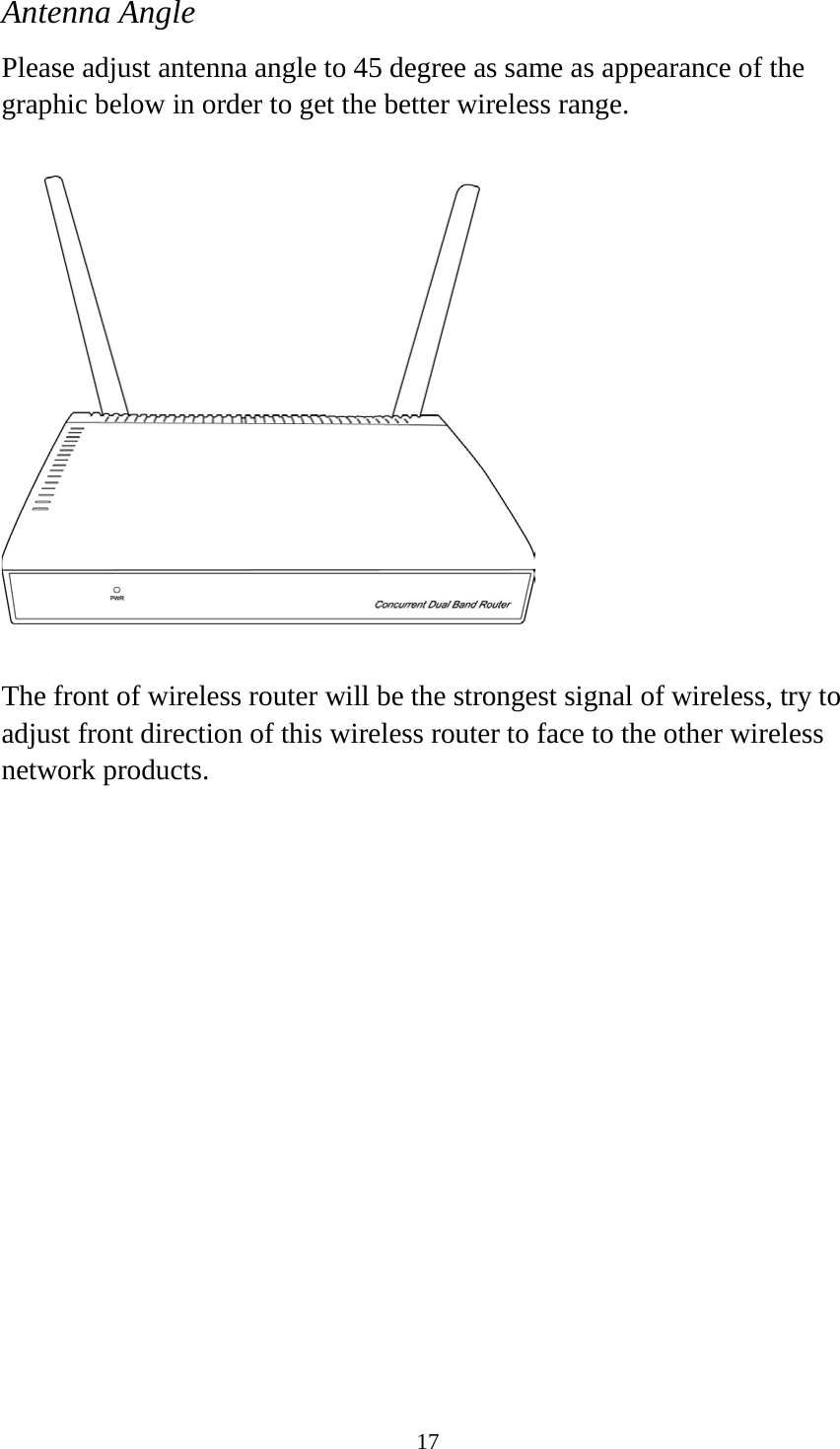 17 Antenna Angle Please adjust antenna angle to 45 degree as same as appearance of the graphic below in order to get the better wireless range.    The front of wireless router will be the strongest signal of wireless, try to adjust front direction of this wireless router to face to the other wireless network products.   