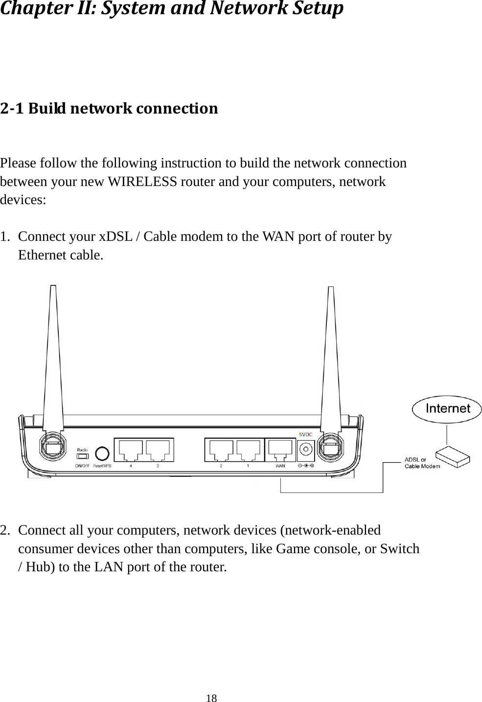 18 Chapter II: System and Network Setup  2-1 Build network connection  Please follow the following instruction to build the network connection between your new WIRELESS router and your computers, network devices:  1. Connect your xDSL / Cable modem to the WAN port of router by Ethernet cable.    2. Connect all your computers, network devices (network-enabled consumer devices other than computers, like Game console, or Switch / Hub) to the LAN port of the router.   