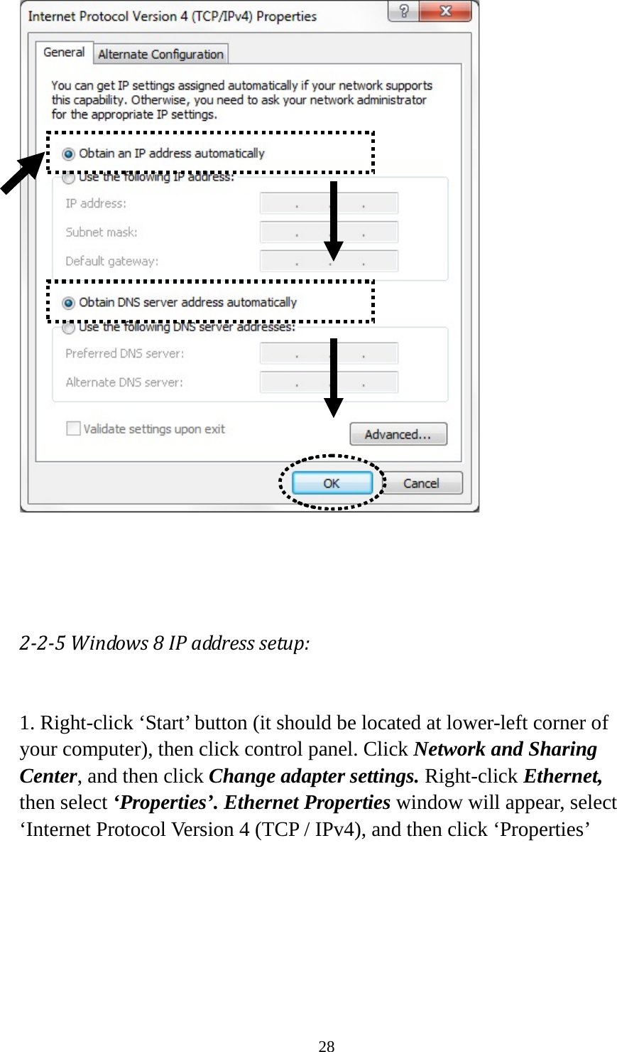 28     2-2-5 Windows 8 IP address setup:  1. Right-click ‘Start’ button (it should be located at lower-left corner of your computer), then click control panel. Click Network and Sharing Center, and then click Change adapter settings. Right-click Ethernet, then select ‘Properties’. Ethernet Properties window will appear, select ‘Internet Protocol Version 4 (TCP / IPv4), and then click ‘Properties’  