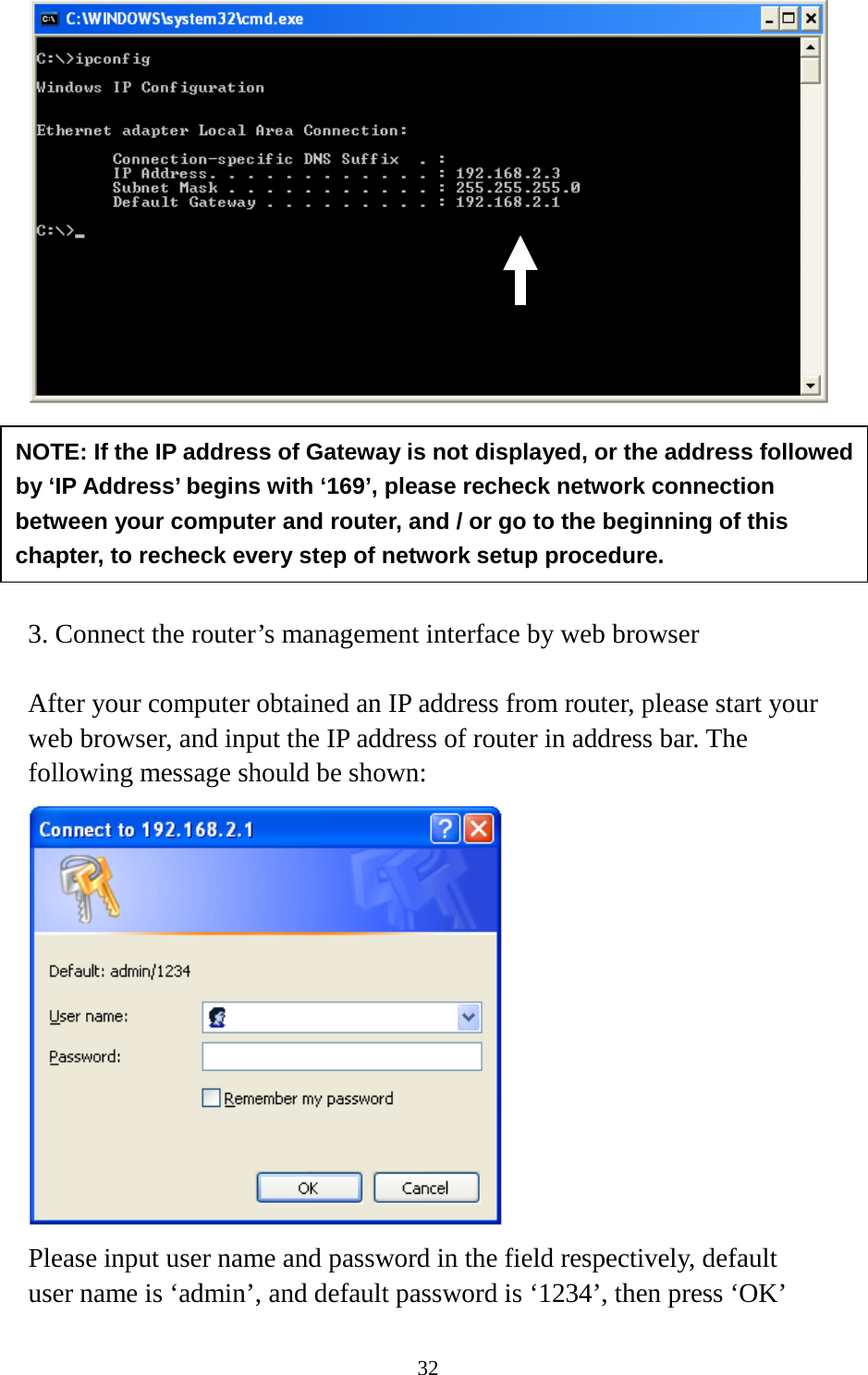 32        3. Connect the router’s management interface by web browser  After your computer obtained an IP address from router, please start your web browser, and input the IP address of router in address bar. The following message should be shown:  Please input user name and password in the field respectively, default user name is ‘admin’, and default password is ‘1234’, then press ‘OK’ NOTE: If the IP address of Gateway is not displayed, or the address followed by ‘IP Address’ begins with ‘169’, please recheck network connection between your computer and router, and / or go to the beginning of this chapter, to recheck every step of network setup procedure. 