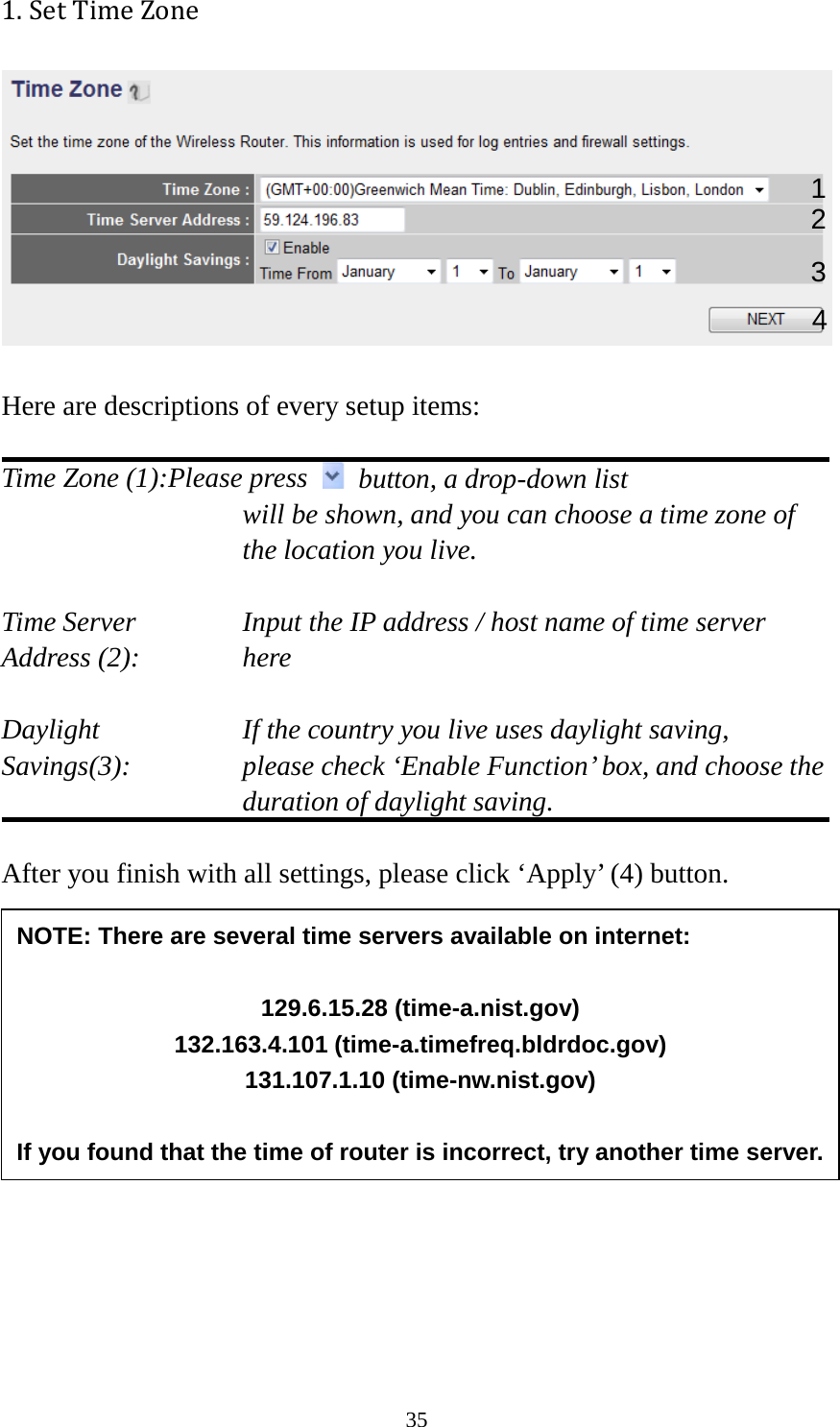 35 1. Set Time Zone    Here are descriptions of every setup items:  Time Zone (1):Please press   button, a drop-down list  will be shown, and you can choose a time zone of the location you live.  Time Server      Input the IP address / host name of time server Address (2):     here  Daylight        If the country you live uses daylight saving, Savings(3):    please check ‘Enable Function’ box, and choose the duration of daylight saving.  After you finish with all settings, please click ‘Apply’ (4) button.          2. Broadband Type      1 2 3 4 NOTE: There are several time servers available on internet:  129.6.15.28 (time-a.nist.gov) 132.163.4.101 (time-a.timefreq.bldrdoc.gov) 131.107.1.10 (time-nw.nist.gov)  If you found that the time of router is incorrect, try another time server. 