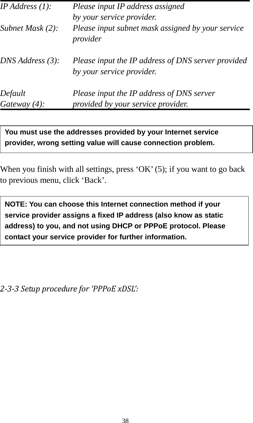 38  IP Address (1):    Please input IP address assigned     by your service provider. Subnet Mask (2):   Please input subnet mask assigned by your service provider    DNS Address (3):   Please input the IP address of DNS server provided by your service provider.  Default        Please input the IP address of DNS server Gateway (4):      provided by your service provider.      When you finish with all settings, press ‘OK’ (5); if you want to go back to previous menu, click ‘Back’.         2-3-3 Setup procedure for ‘PPPoE xDSL’:  NOTE: You can choose this Internet connection method if your service provider assigns a fixed IP address (also know as static address) to you, and not using DHCP or PPPoE protocol. Please contact your service provider for further information. You must use the addresses provided by your Internet service provider, wrong setting value will cause connection problem.    