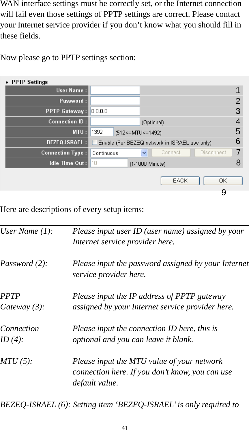 41 WAN interface settings must be correctly set, or the Internet connection will fail even those settings of PPTP settings are correct. Please contact your Internet service provider if you don’t know what you should fill in these fields.  Now please go to PPTP settings section:    Here are descriptions of every setup items:  User Name (1):    Please input user ID (user name) assigned by your Internet service provider here.  Password (2):   Please input the password assigned by your Internet service provider here.  PPTP   Please input the IP address of PPTP gateway Gateway (3):   assigned by your Internet service provider here.  Connection       Please input the connection ID here, this is ID (4):         optional and you can leave it blank.  MTU (5):    Please input the MTU value of your network connection here. If you don’t know, you can use default value.  BEZEQ-ISRAEL (6): Setting item ‘BEZEQ-ISRAEL’ is only required to 1 2 3 4 5 6 7 9 8 