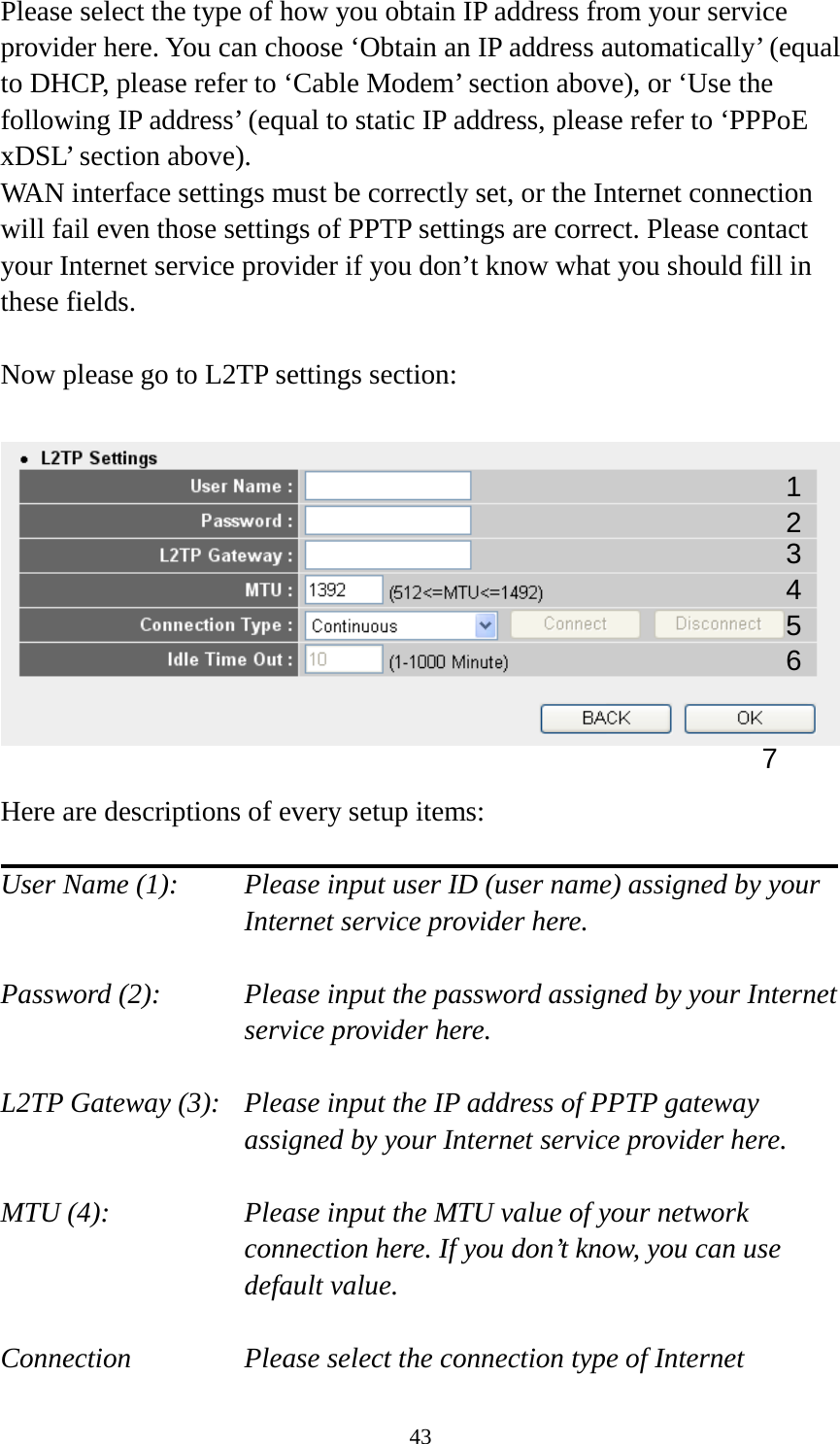 43 Please select the type of how you obtain IP address from your service provider here. You can choose ‘Obtain an IP address automatically’ (equal to DHCP, please refer to ‘Cable Modem’ section above), or ‘Use the following IP address’ (equal to static IP address, please refer to ‘PPPoE xDSL’ section above).   WAN interface settings must be correctly set, or the Internet connection will fail even those settings of PPTP settings are correct. Please contact your Internet service provider if you don’t know what you should fill in these fields.  Now please go to L2TP settings section:    Here are descriptions of every setup items:  User Name (1):     Please input user ID (user name) assigned by your      Internet service provider here.  Password (2):   Please input the password assigned by your Internet service provider here.  L2TP Gateway (3):   Please input the IP address of PPTP gateway assigned by your Internet service provider here.  MTU (4):    Please input the MTU value of your network connection here. If you don’t know, you can use default value.  Connection       Please select the connection type of Internet 1 2 4 3 5 7 6 