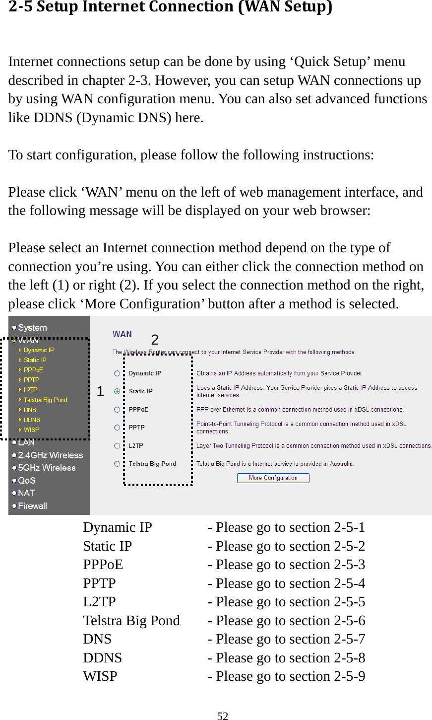 52 2-5 Setup Internet Connection (WAN Setup)  Internet connections setup can be done by using ‘Quick Setup’ menu described in chapter 2-3. However, you can setup WAN connections up by using WAN configuration menu. You can also set advanced functions like DDNS (Dynamic DNS) here.  To start configuration, please follow the following instructions:  Please click ‘WAN’ menu on the left of web management interface, and the following message will be displayed on your web browser:  Please select an Internet connection method depend on the type of connection you’re using. You can either click the connection method on the left (1) or right (2). If you select the connection method on the right, please click ‘More Configuration’ button after a method is selected.  Dynamic IP     - Please go to section 2-5-1 Static IP       - Please go to section 2-5-2 PPPoE        - Please go to section 2-5-3 PPTP        - Please go to section 2-5-4 L2TP        - Please go to section 2-5-5 Telstra Big Pond   - Please go to section 2-5-6 DNS        - Please go to section 2-5-7 DDNS        - Please go to section 2-5-8 WISP        - Please go to section 2-5-9 1 2 