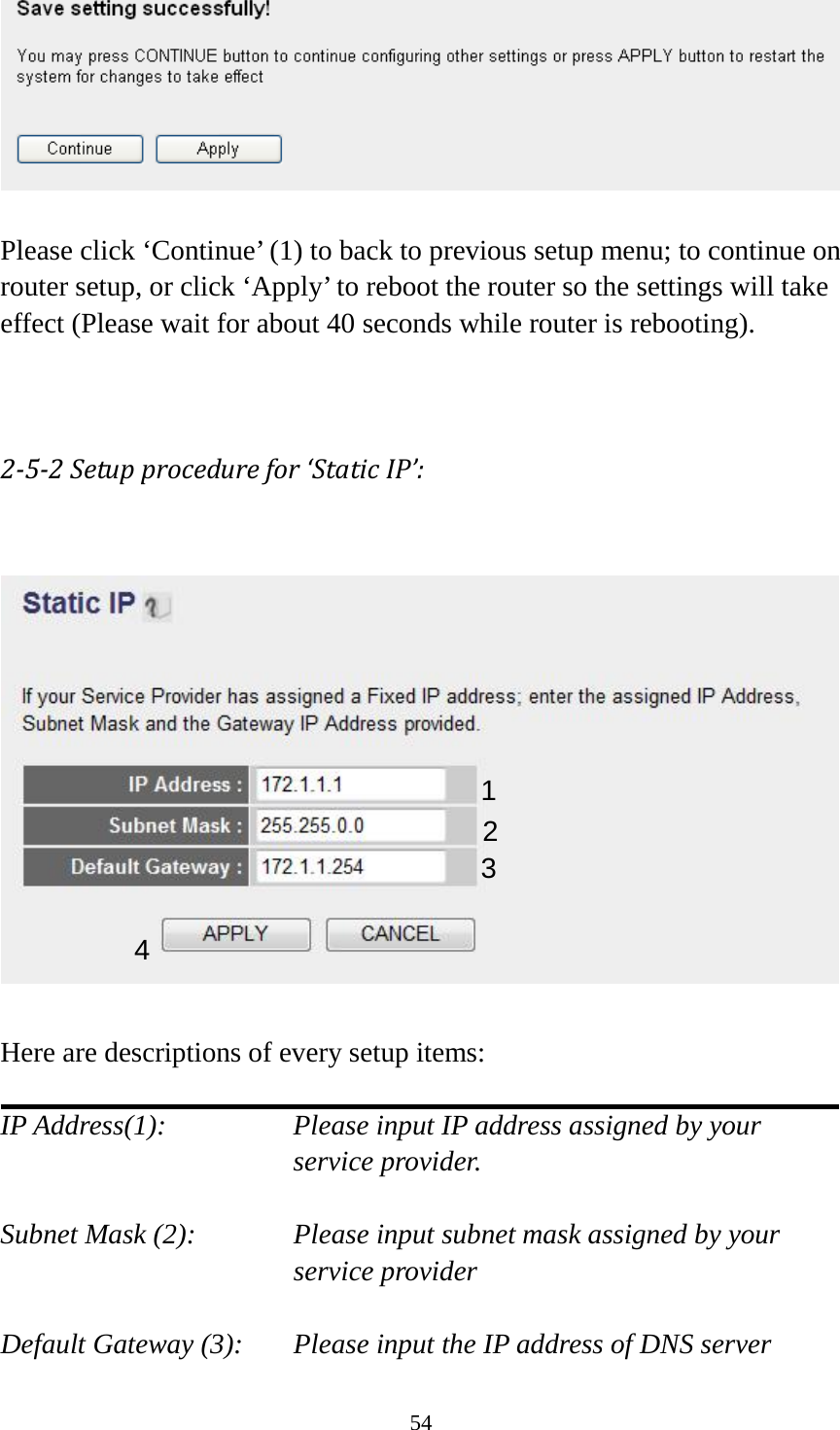 54   Please click ‘Continue’ (1) to back to previous setup menu; to continue on router setup, or click ‘Apply’ to reboot the router so the settings will take effect (Please wait for about 40 seconds while router is rebooting).   2-5-2 Setup procedure for ‘Static IP’:    Here are descriptions of every setup items:  IP Address(1): Please input IP address assigned by your service provider.  Subnet Mask (2):   Please input subnet mask assigned by your service provider    Default Gateway (3): Please input the IP address of DNS server 1 2 3 4 