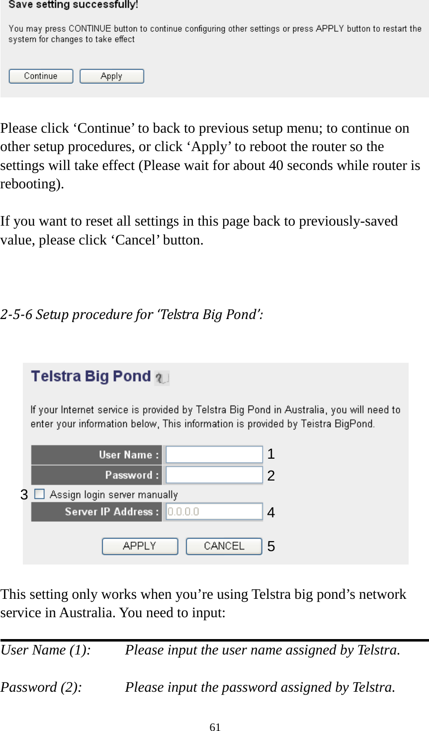 61   Please click ‘Continue’ to back to previous setup menu; to continue on other setup procedures, or click ‘Apply’ to reboot the router so the settings will take effect (Please wait for about 40 seconds while router is rebooting).  If you want to reset all settings in this page back to previously-saved value, please click ‘Cancel’ button.   2-5-6 Setup procedure for ‘Telstra Big Pond’:    This setting only works when you’re using Telstra big pond’s network service in Australia. You need to input:  User Name (1):     Please input the user name assigned by Telstra.  Password (2):      Please input the password assigned by Telstra. 1 2 3 4 5 