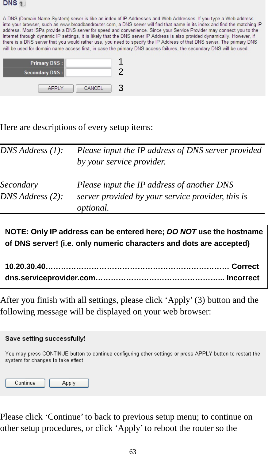 63    Here are descriptions of every setup items:  DNS Address (1):   Please input the IP address of DNS server provided by your service provider.  Secondary        Please input the IP address of another DNS DNS Address (2):    server provided by your service provider, this is optional.        After you finish with all settings, please click ‘Apply’ (3) button and the following message will be displayed on your web browser:    Please click ‘Continue’ to back to previous setup menu; to continue on other setup procedures, or click ‘Apply’ to reboot the router so the NOTE: Only IP address can be entered here; DO NOT use the hostname of DNS server! (i.e. only numeric characters and dots are accepted)  10.20.30.40……………………………………………………………… Correct dns.serviceprovider.com…………………………………………... Incorrect  1 2 3 