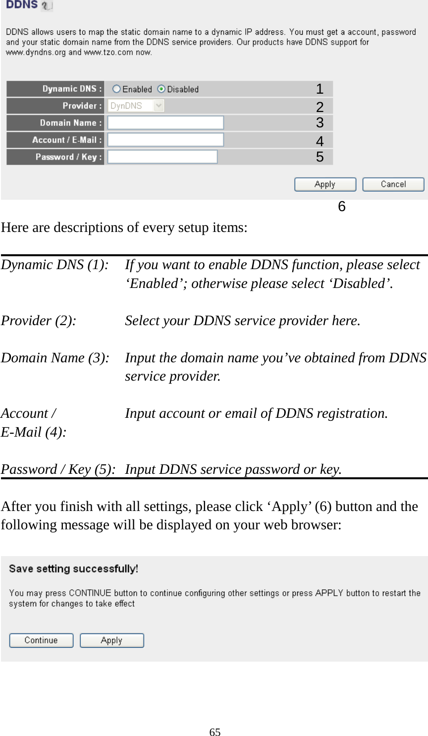 65   Here are descriptions of every setup items:  Dynamic DNS (1):   If you want to enable DDNS function, please select ‘Enabled’; otherwise please select ‘Disabled’.  Provider (2):      Select your DDNS service provider here.  Domain Name (3):    Input the domain name you’ve obtained from DDNS service provider.  Account /        Input account or email of DDNS registration. E-Mail (4):    Password / Key (5):   Input DDNS service password or key.  After you finish with all settings, please click ‘Apply’ (6) button and the following message will be displayed on your web browser:     1 2 3 4 5 6 