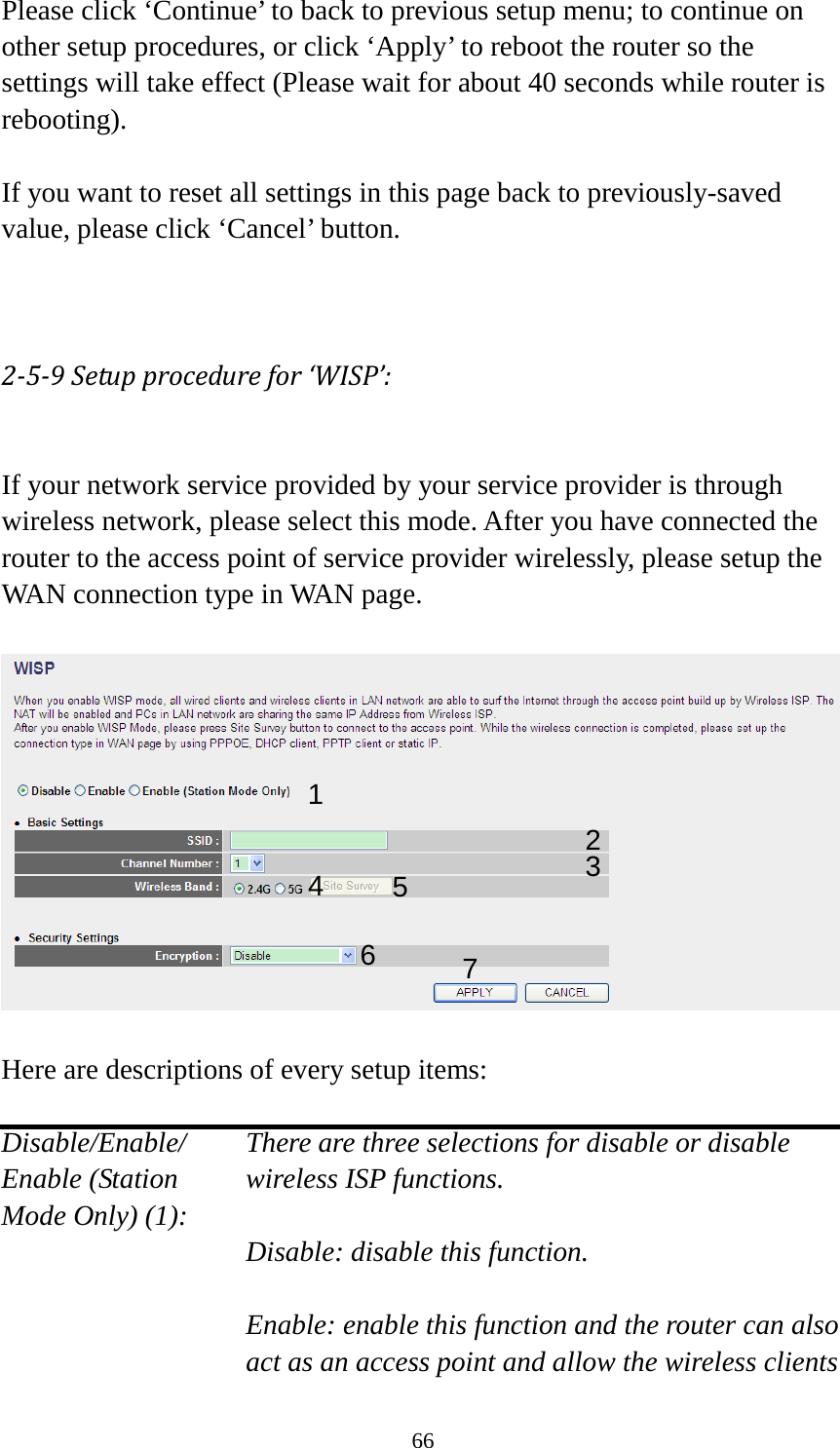 66 Please click ‘Continue’ to back to previous setup menu; to continue on other setup procedures, or click ‘Apply’ to reboot the router so the settings will take effect (Please wait for about 40 seconds while router is rebooting).  If you want to reset all settings in this page back to previously-saved value, please click ‘Cancel’ button.   2-5-9 Setup procedure for ‘WISP’:  If your network service provided by your service provider is through wireless network, please select this mode. After you have connected the router to the access point of service provider wirelessly, please setup the WAN connection type in WAN page.    Here are descriptions of every setup items:  Disable/Enable/    There are three selections for disable or disable   Enable (Station wireless ISP functions. Mode Only) (1):    Disable: disable this function.  Enable: enable this function and the router can also act as an access point and allow the wireless clients 1 2 3 4 5 7 6 
