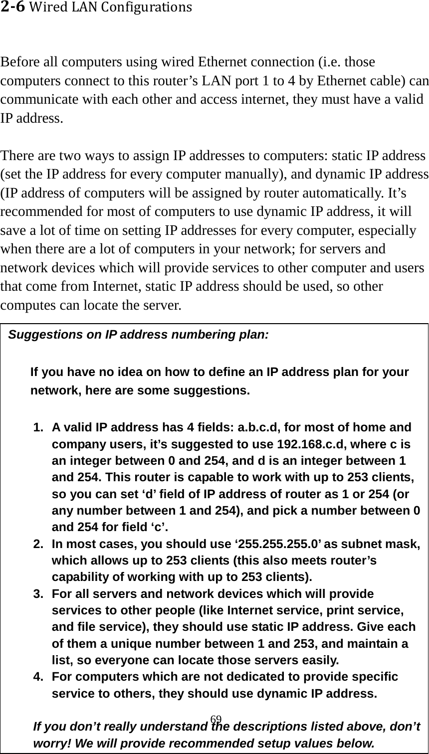 69 2-6 Wired LAN Configurations  Before all computers using wired Ethernet connection (i.e. those computers connect to this router’s LAN port 1 to 4 by Ethernet cable) can communicate with each other and access internet, they must have a valid IP address.  There are two ways to assign IP addresses to computers: static IP address (set the IP address for every computer manually), and dynamic IP address (IP address of computers will be assigned by router automatically. It’s recommended for most of computers to use dynamic IP address, it will save a lot of time on setting IP addresses for every computer, especially when there are a lot of computers in your network; for servers and network devices which will provide services to other computer and users that come from Internet, static IP address should be used, so other computes can locate the server.  Suggestions on IP address numbering plan:   If you have no idea on how to define an IP address plan for your network, here are some suggestions.    1. A valid IP address has 4 fields: a.b.c.d, for most of home and company users, it’s suggested to use 192.168.c.d, where c is an integer between 0 and 254, and d is an integer between 1 and 254. This router is capable to work with up to 253 clients, so you can set ‘d’ field of IP address of router as 1 or 254 (or any number between 1 and 254), and pick a number between 0 and 254 for field ‘c’. 2. In most cases, you should use ‘255.255.255.0’ as subnet mask, which allows up to 253 clients (this also meets router’s capability of working with up to 253 clients). 3. For all servers and network devices which will provide services to other people (like Internet service, print service, and file service), they should use static IP address. Give each of them a unique number between 1 and 253, and maintain a list, so everyone can locate those servers easily. 4. For computers which are not dedicated to provide specific service to others, they should use dynamic IP address.  If you don’t really understand the descriptions listed above, don’t worry! We will provide recommended setup values below. 