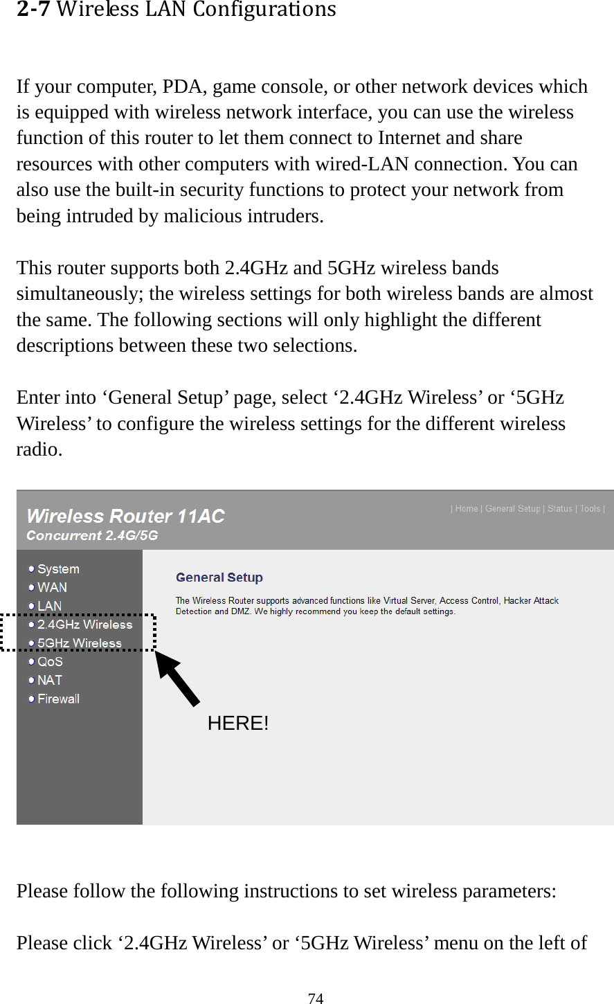 74 2-7 Wireless LAN Configurations  If your computer, PDA, game console, or other network devices which is equipped with wireless network interface, you can use the wireless function of this router to let them connect to Internet and share resources with other computers with wired-LAN connection. You can also use the built-in security functions to protect your network from being intruded by malicious intruders.  This router supports both 2.4GHz and 5GHz wireless bands simultaneously; the wireless settings for both wireless bands are almost the same. The following sections will only highlight the different descriptions between these two selections.    Enter into ‘General Setup’ page, select ‘2.4GHz Wireless’ or ‘5GHz Wireless’ to configure the wireless settings for the different wireless radio.     Please follow the following instructions to set wireless parameters:  Please click ‘2.4GHz Wireless’ or ‘5GHz Wireless’ menu on the left of HERE! 