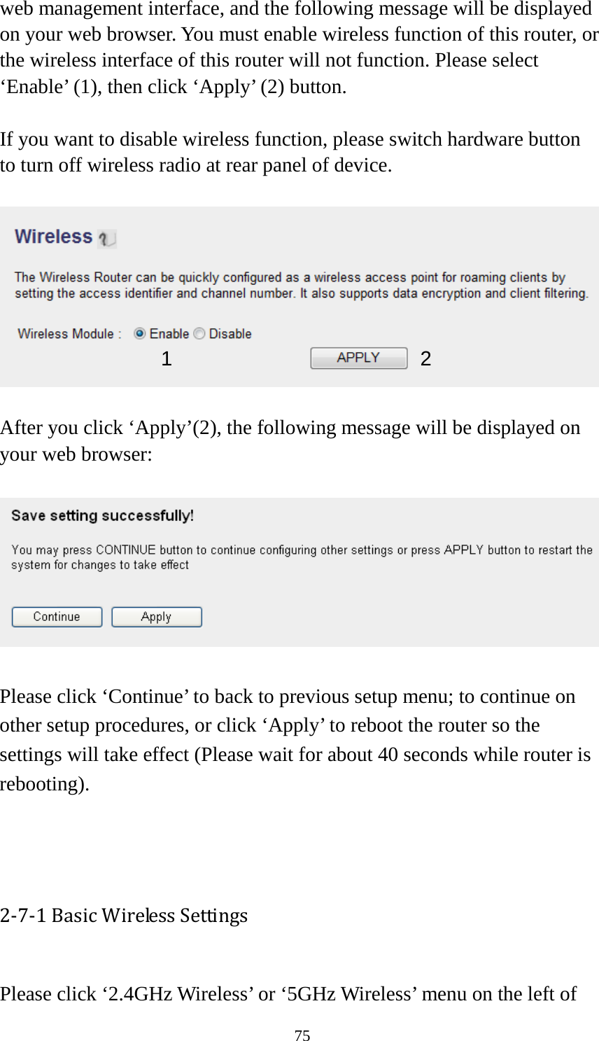 75 web management interface, and the following message will be displayed on your web browser. You must enable wireless function of this router, or the wireless interface of this router will not function. Please select ‘Enable’ (1), then click ‘Apply’ (2) button.    If you want to disable wireless function, please switch hardware button to turn off wireless radio at rear panel of device.      After you click ‘Apply’(2), the following message will be displayed on your web browser:    Please click ‘Continue’ to back to previous setup menu; to continue on other setup procedures, or click ‘Apply’ to reboot the router so the settings will take effect (Please wait for about 40 seconds while router is rebooting).    2-7-1 Basic Wireless Settings  Please click ‘2.4GHz Wireless’ or ‘5GHz Wireless’ menu on the left of 1  2 