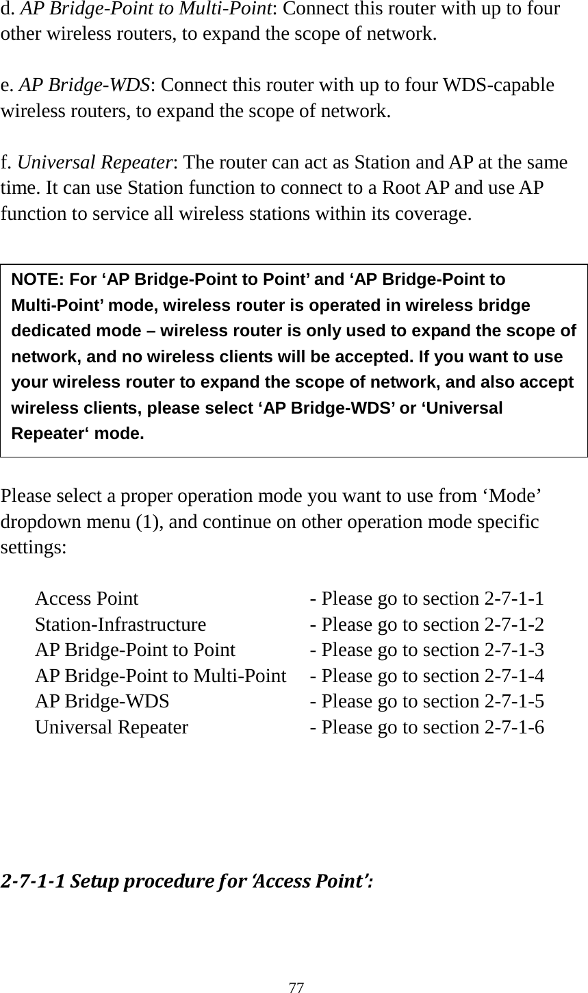 77  d. AP Bridge-Point to Multi-Point: Connect this router with up to four other wireless routers, to expand the scope of network.  e. AP Bridge-WDS: Connect this router with up to four WDS-capable wireless routers, to expand the scope of network.  f. Universal Repeater: The router can act as Station and AP at the same time. It can use Station function to connect to a Root AP and use AP function to service all wireless stations within its coverage.           Please select a proper operation mode you want to use from ‘Mode’ dropdown menu (1), and continue on other operation mode specific settings:  Access Point     - Please go to section 2-7-1-1 Station-Infrastructure        - Please go to section 2-7-1-2 AP Bridge-Point to Point     - Please go to section 2-7-1-3 AP Bridge-Point to Multi-Point  - Please go to section 2-7-1-4 AP Bridge-WDS     - Please go to section 2-7-1-5 Universal Repeater          - Please go to section 2-7-1-6     2-7-1-1 Setup procedure for ‘Access Point’:  NOTE: For ‘AP Bridge-Point to Point’ and ‘AP Bridge-Point to Multi-Point’ mode, wireless router is operated in wireless bridge dedicated mode – wireless router is only used to expand the scope of network, and no wireless clients will be accepted. If you want to use your wireless router to expand the scope of network, and also accept wireless clients, please select ‘AP Bridge-WDS’ or ‘Universal Repeater‘ mode. 