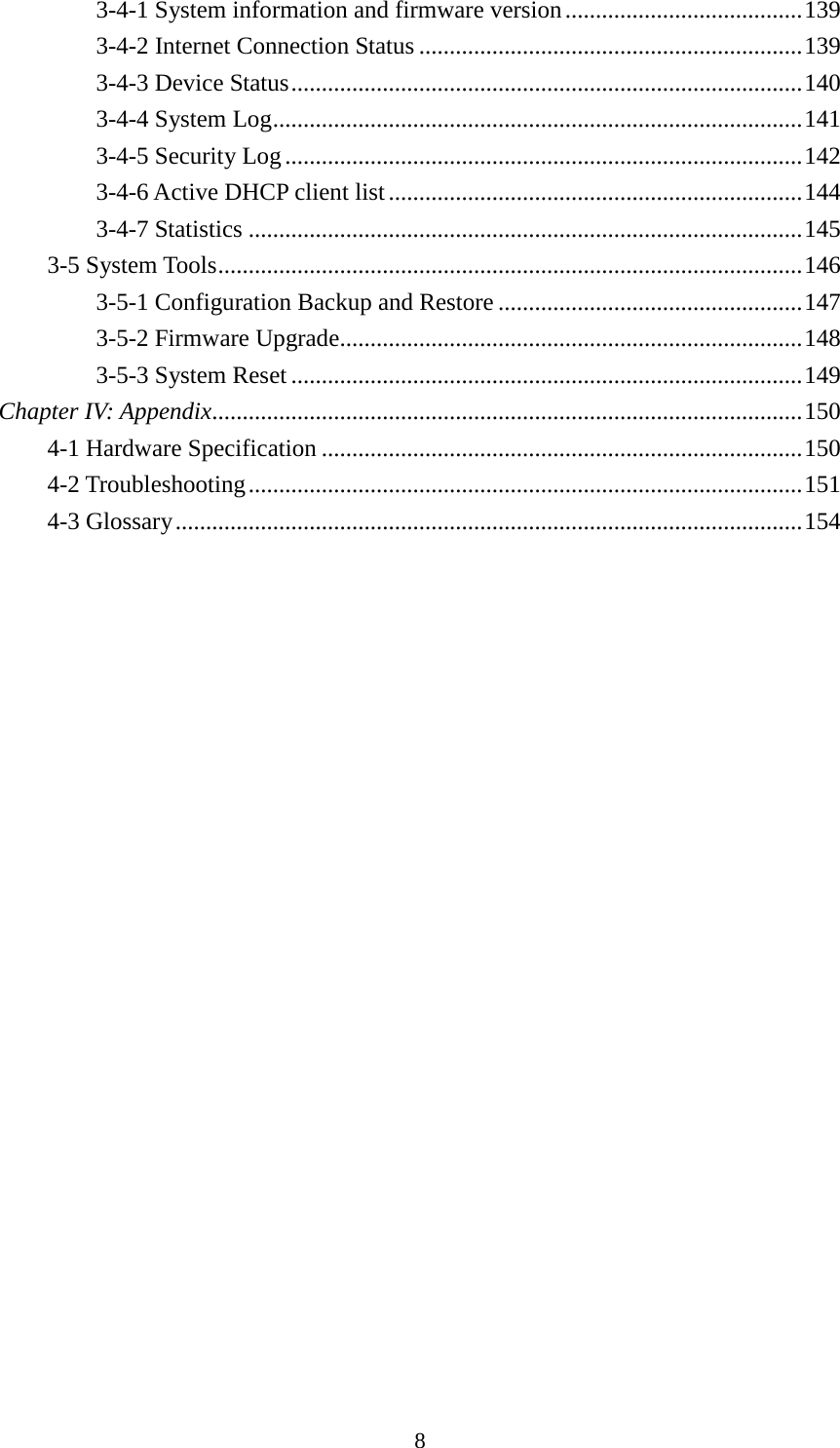 8 3-4-1 System information and firmware version ....................................... 139 3-4-2 Internet Connection Status ............................................................... 139 3-4-3 Device Status .................................................................................... 140 3-4-4 System Log ....................................................................................... 141 3-4-5 Security Log ..................................................................................... 142 3-4-6 Active DHCP client list .................................................................... 144 3-4-7 Statistics ........................................................................................... 145 3-5 System Tools ................................................................................................ 146 3-5-1 Configuration Backup and Restore .................................................. 147 3-5-2 Firmware Upgrade............................................................................ 148 3-5-3 System Reset .................................................................................... 149 Chapter IV: Appendix................................................................................................. 150 4-1 Hardware Specification ............................................................................... 150 4-2 Troubleshooting ........................................................................................... 151 4-3 Glossary ....................................................................................................... 154  