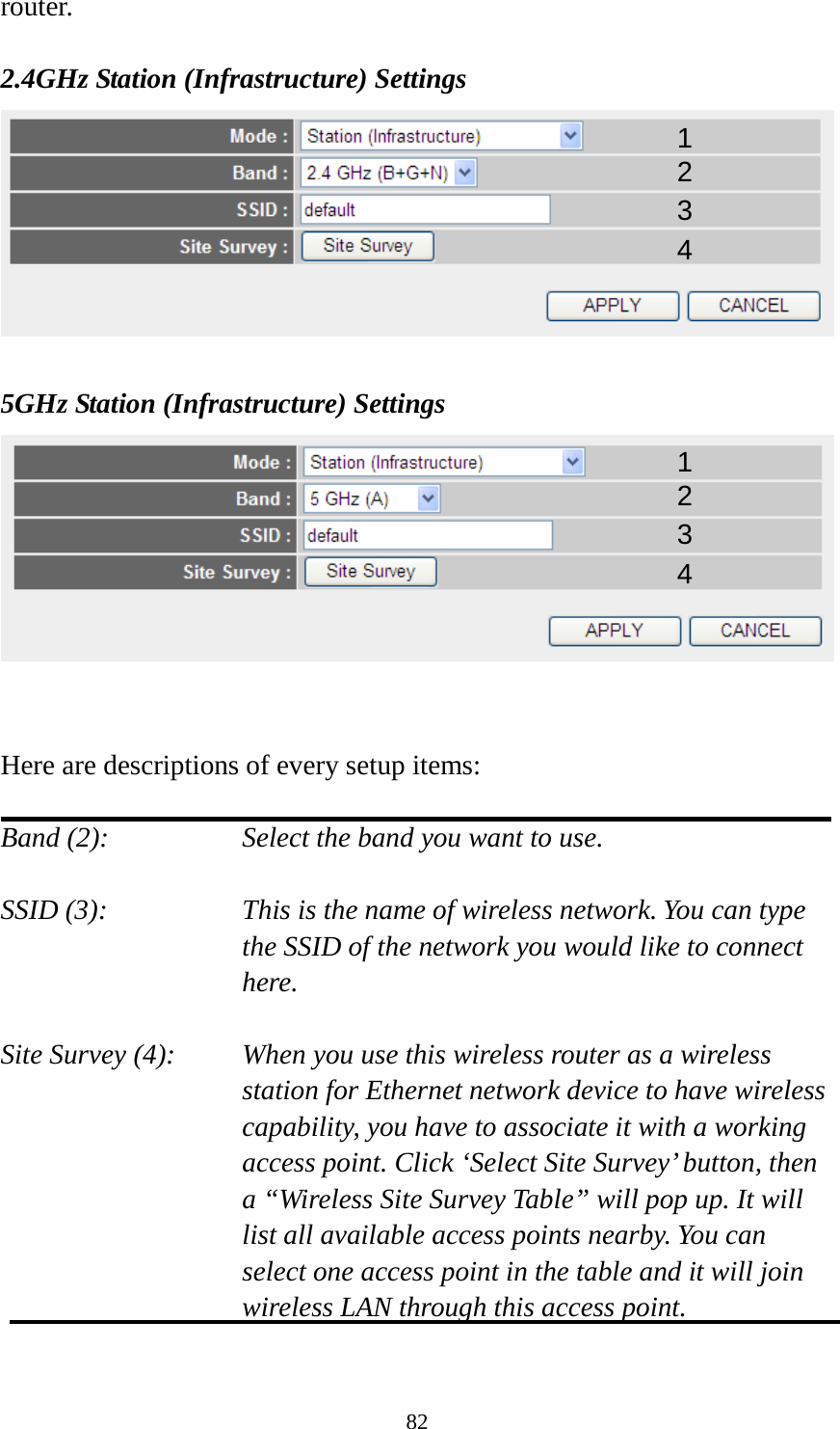 82 router.  2.4GHz Station (Infrastructure) Settings   5GHz Station (Infrastructure) Settings    Here are descriptions of every setup items:  Band (2):  Select the band you want to use.  SSID (3):  This is the name of wireless network. You can type the SSID of the network you would like to connect here.  Site Survey (4):  When you use this wireless router as a wireless station for Ethernet network device to have wireless capability, you have to associate it with a working access point. Click ‘Select Site Survey’ button, then a “Wireless Site Survey Table” will pop up. It will list all available access points nearby. You can select one access point in the table and it will join wireless LAN through this access point.  1 2 3 4 1 2 3 4 