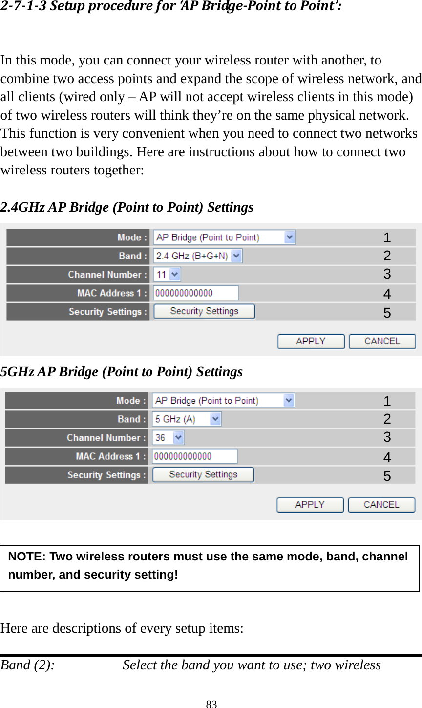 83 2-7-1-3 Setup procedure for ‘AP Bridge-Point to Point’:  In this mode, you can connect your wireless router with another, to combine two access points and expand the scope of wireless network, and all clients (wired only – AP will not accept wireless clients in this mode) of two wireless routers will think they’re on the same physical network. This function is very convenient when you need to connect two networks between two buildings. Here are instructions about how to connect two wireless routers together:  2.4GHz AP Bridge (Point to Point) Settings  5GHz AP Bridge (Point to Point) Settings       Here are descriptions of every setup items:  Band (2):  Select the band you want to use; two wireless NOTE: Two wireless routers must use the same mode, band, channel number, and security setting!  1 2 3 4 5 1 2 3 4 5 