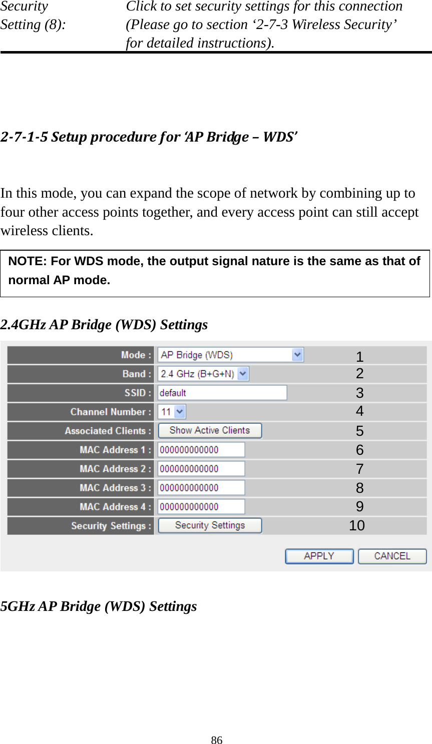 86 Security    Click to set security settings for this connection Setting (8):  (Please go to section ‘2-7-3 Wireless Security’   for detailed instructions).    2-7-1-5 Setup procedure for ‘AP Bridge – WDS’  In this mode, you can expand the scope of network by combining up to four other access points together, and every access point can still accept wireless clients.     2.4GHz AP Bridge (WDS) Settings   5GHz AP Bridge (WDS) Settings 1 2 3 4 5 7 8 6 9 10 NOTE: For WDS mode, the output signal nature is the same as that of normal AP mode.   