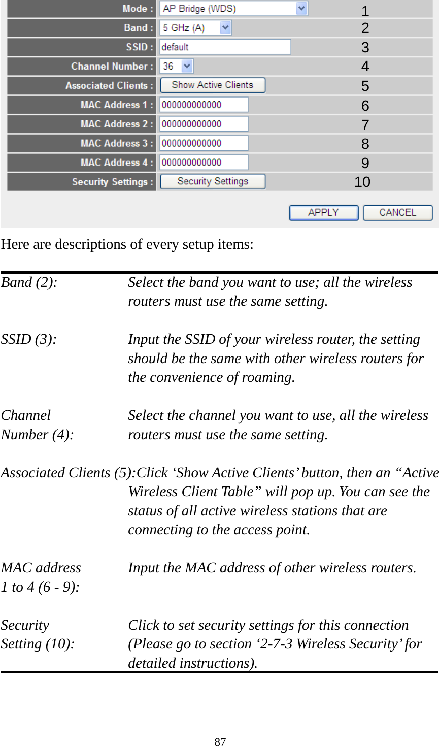 87  Here are descriptions of every setup items:  Band (2):  Select the band you want to use; all the wireless routers must use the same setting.  SSID (3):  Input the SSID of your wireless router, the setting should be the same with other wireless routers for the convenience of roaming.  Channel Select the channel you want to use, all the wireless Number (4):  routers must use the same setting.  Associated Clients (5):Click ‘Show Active Clients’ button, then an “Active Wireless Client Table” will pop up. You can see the status of all active wireless stations that are connecting to the access point.  MAC address   Input the MAC address of other wireless routers. 1 to 4 (6 - 9):    Security    Click to set security settings for this connection Setting (10):  (Please go to section ‘2-7-3 Wireless Security’ for detailed instructions).   1 2 3 4 5 7 8 6 9 10 