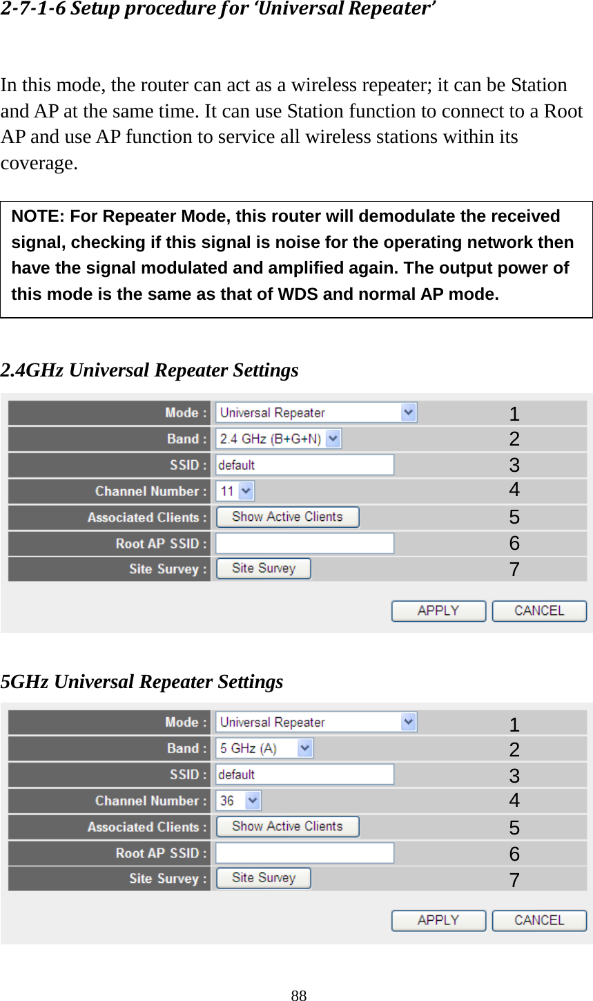 88 2-7-1-6 Setup procedure for ‘Universal Repeater’  In this mode, the router can act as a wireless repeater; it can be Station and AP at the same time. It can use Station function to connect to a Root AP and use AP function to service all wireless stations within its coverage.          2.4GHz Universal Repeater Settings   5GHz Universal Repeater Settings  1 2 3 4 5 7 6 NOTE: For Repeater Mode, this router will demodulate the received signal, checking if this signal is noise for the operating network then have the signal modulated and amplified again. The output power of this mode is the same as that of WDS and normal AP mode.   1 2 3 4 5 7 6 