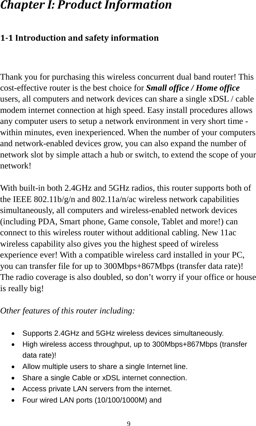 9 Chapter I: Product Information 1-1 Introduction and safety information  Thank you for purchasing this wireless concurrent dual band router! This cost-effective router is the best choice for Small office / Home office users, all computers and network devices can share a single xDSL / cable modem internet connection at high speed. Easy install procedures allows any computer users to setup a network environment in very short time - within minutes, even inexperienced. When the number of your computers and network-enabled devices grow, you can also expand the number of network slot by simple attach a hub or switch, to extend the scope of your network!  With built-in both 2.4GHz and 5GHz radios, this router supports both of the IEEE 802.11b/g/n and 802.11a/n/ac wireless network capabilities simultaneously, all computers and wireless-enabled network devices (including PDA, Smart phone, Game console, Tablet and more!) can connect to this wireless router without additional cabling. New 11ac wireless capability also gives you the highest speed of wireless experience ever! With a compatible wireless card installed in your PC, you can transfer file for up to 300Mbps+867Mbps (transfer data rate)! The radio coverage is also doubled, so don’t worry if your office or house is really big!  Other features of this router including:  • Supports 2.4GHz and 5GHz wireless devices simultaneously. • High wireless access throughput, up to 300Mbps+867Mbps (transfer data rate)! • Allow multiple users to share a single Internet line.   • Share a single Cable or xDSL internet connection. •  Access private LAN servers from the internet. •  Four wired LAN ports (10/100/1000M) and   