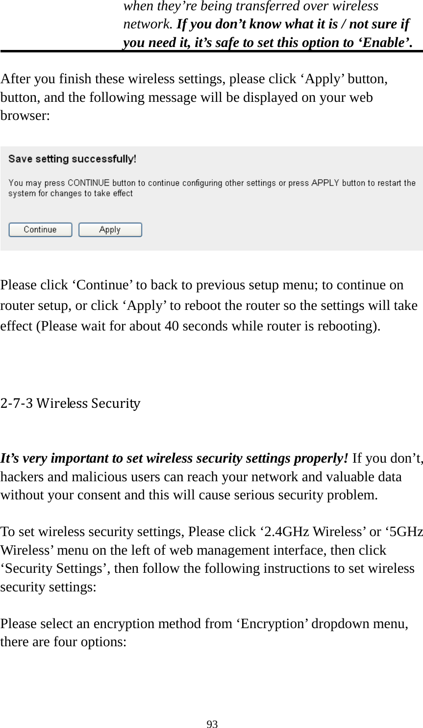 93 when they’re being transferred over wireless network. If you don’t know what it is / not sure if you need it, it’s safe to set this option to ‘Enable’.  After you finish these wireless settings, please click ‘Apply’ button, button, and the following message will be displayed on your web browser:    Please click ‘Continue’ to back to previous setup menu; to continue on router setup, or click ‘Apply’ to reboot the router so the settings will take effect (Please wait for about 40 seconds while router is rebooting).   2-7-3 Wireless Security  It’s very important to set wireless security settings properly! If you don’t, hackers and malicious users can reach your network and valuable data without your consent and this will cause serious security problem.  To set wireless security settings, Please click ‘2.4GHz Wireless’ or ‘5GHz Wireless’ menu on the left of web management interface, then click ‘Security Settings’, then follow the following instructions to set wireless security settings:  Please select an encryption method from ‘Encryption’ dropdown menu, there are four options:   