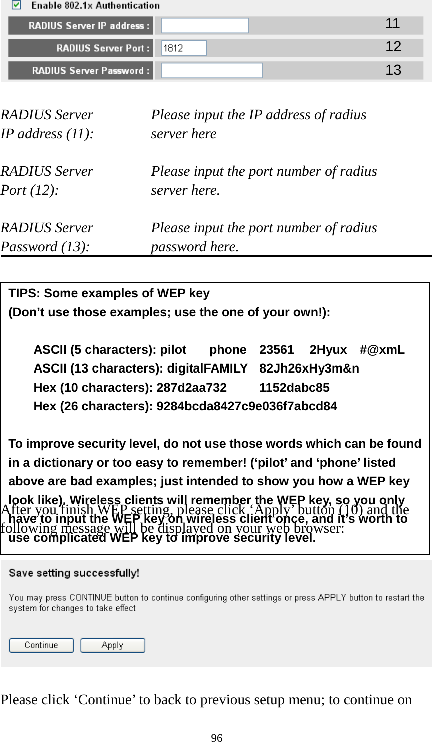 96   RADIUS Server   Please input the IP address of radius   IP address (11):   server here  RADIUS Server   Please input the port number of radius Port (12):        server here.  RADIUS Server   Please input the port number of radius Password (13):   password here.              After you finish WEP setting, please click ‘Apply’ button (10) and the following message will be displayed on your web browser:    Please click ‘Continue’ to back to previous setup menu; to continue on 11 12 13 TIPS: Some examples of WEP key   (Don’t use those examples; use the one of your own!):  ASCII (5 characters): pilot   phone   23561   2Hyux   #@xmL ASCII (13 characters): digitalFAMILY   82Jh26xHy3m&amp;n Hex (10 characters): 287d2aa732    1152dabc85 Hex (26 characters): 9284bcda8427c9e036f7abcd84  To improve security level, do not use those words which can be found in a dictionary or too easy to remember! (‘pilot’ and ‘phone’ listed above are bad examples; just intended to show you how a WEP key look like). Wireless clients will remember the WEP key, so you only have to input the WEP key on wireless client once, and it’s worth to use complicated WEP key to improve security level. 