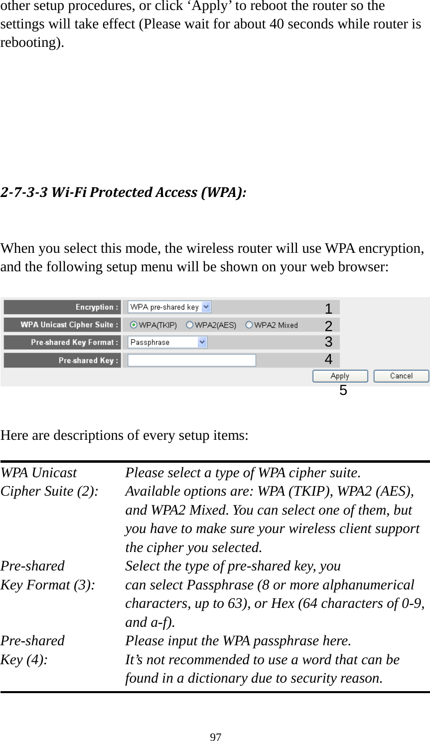 97 other setup procedures, or click ‘Apply’ to reboot the router so the settings will take effect (Please wait for about 40 seconds while router is rebooting).       2-7-3-3 Wi-Fi Protected Access (WPA):  When you select this mode, the wireless router will use WPA encryption, and the following setup menu will be shown on your web browser:     Here are descriptions of every setup items:  WPA Unicast      Please select a type of WPA cipher suite. Cipher Suite (2): Available options are: WPA (TKIP), WPA2 (AES), and WPA2 Mixed. You can select one of them, but you have to make sure your wireless client support the cipher you selected. Pre-shared       Select the type of pre-shared key, you Key Format (3):   can select Passphrase (8 or more alphanumerical characters, up to 63), or Hex (64 characters of 0-9, and a-f). Pre-shared       Please input the WPA passphrase here. Key (4):    It’s not recommended to use a word that can be found in a dictionary due to security reason.  1 2 3 5 4 