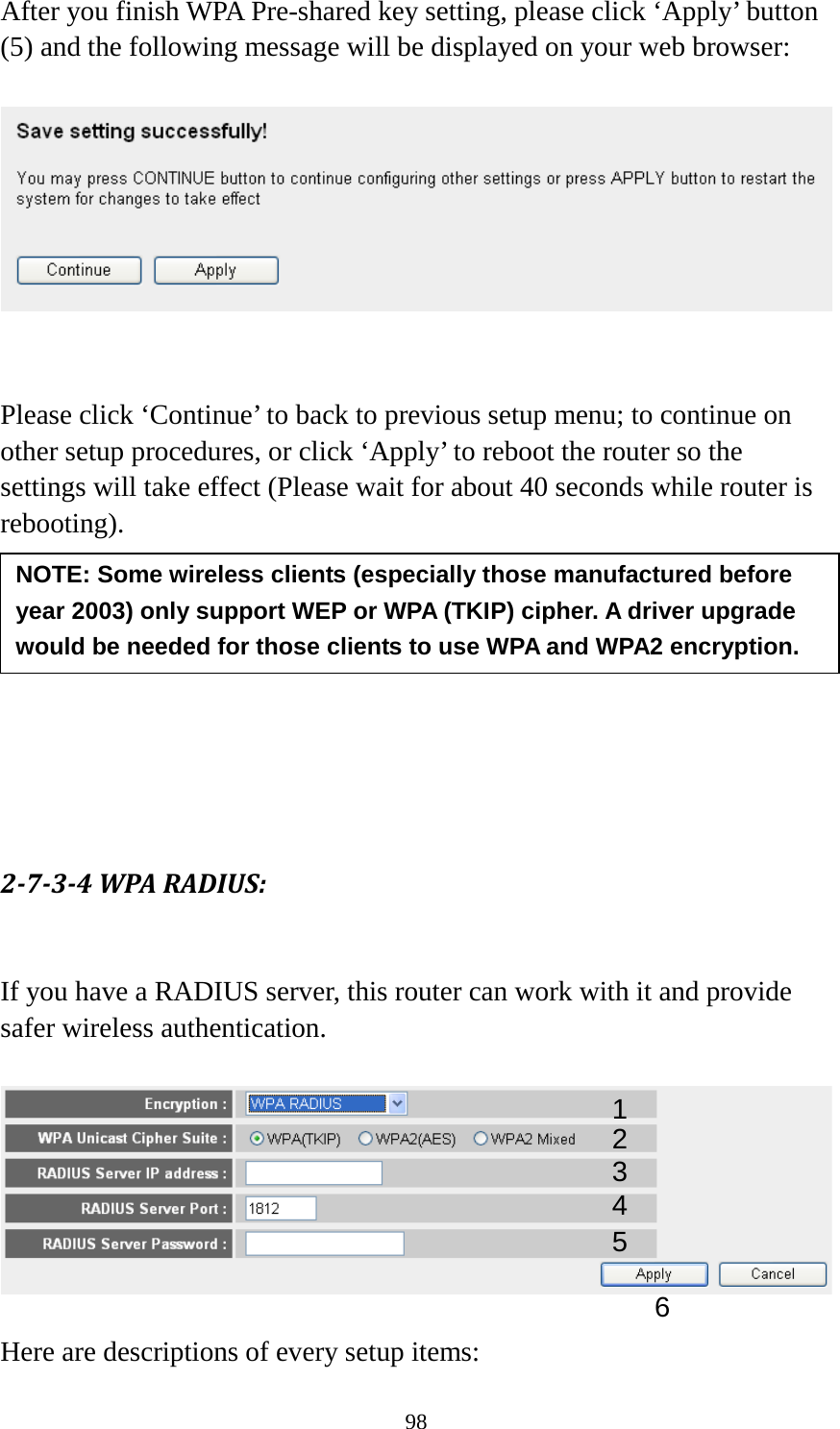 98 After you finish WPA Pre-shared key setting, please click ‘Apply’ button (5) and the following message will be displayed on your web browser:     Please click ‘Continue’ to back to previous setup menu; to continue on other setup procedures, or click ‘Apply’ to reboot the router so the settings will take effect (Please wait for about 40 seconds while router is rebooting).         2-7-3-4 WPA RADIUS:  If you have a RADIUS server, this router can work with it and provide safer wireless authentication.    Here are descriptions of every setup items: NOTE: Some wireless clients (especially those manufactured before year 2003) only support WEP or WPA (TKIP) cipher. A driver upgrade would be needed for those clients to use WPA and WPA2 encryption. 1 3 4 2 5 6 