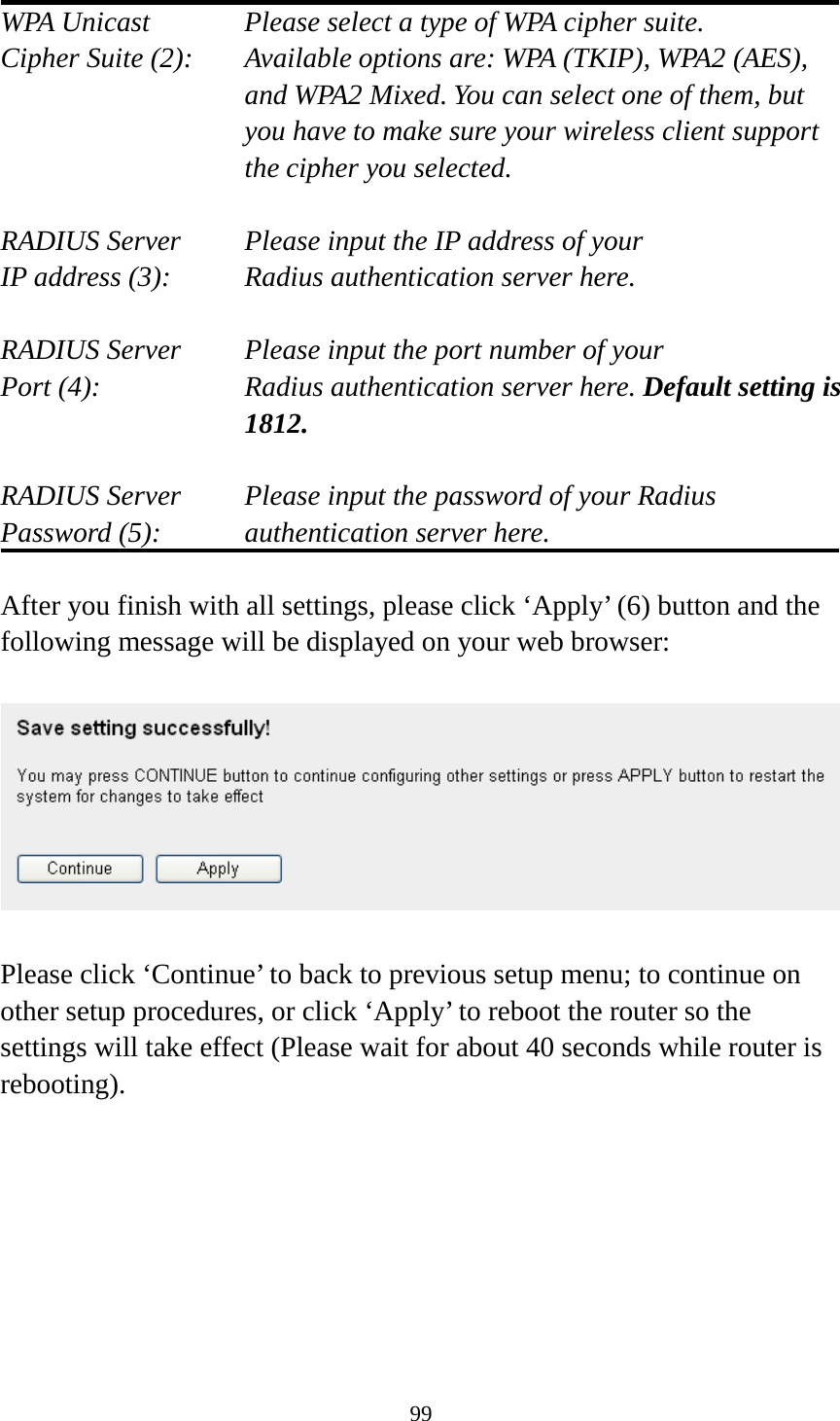 99  WPA Unicast      Please select a type of WPA cipher suite. Cipher Suite (2):  Available options are: WPA (TKIP), WPA2 (AES), and WPA2 Mixed. You can select one of them, but you have to make sure your wireless client support the cipher you selected.  RADIUS Server     Please input the IP address of your IP address (3):     Radius authentication server here.  RADIUS Server     Please input the port number of your Port (4):   Radius authentication server here. Default setting is 1812.  RADIUS Server     Please input the password of your Radius Password (5):    authentication server here.  After you finish with all settings, please click ‘Apply’ (6) button and the following message will be displayed on your web browser:    Please click ‘Continue’ to back to previous setup menu; to continue on other setup procedures, or click ‘Apply’ to reboot the router so the settings will take effect (Please wait for about 40 seconds while router is rebooting).     