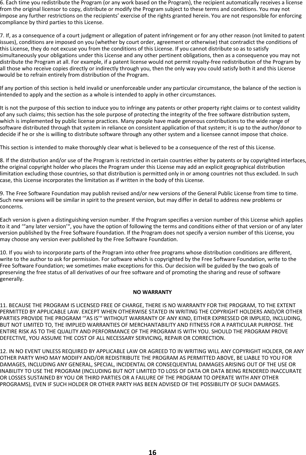 166.EachtimeyouredistributetheProgram(oranyworkbasedontheProgram),therecipientautomaticallyreceivesalicensefromtheoriginallicensortocopy,distributeormodifytheProgramsubjecttothesetermsandconditions.Youmaynotimposeanyfurtherrestrictionsontherecipients’exerciseoftherightsgrantedherein.YouarenotresponsibleforenforcingcompliancebythirdpartiestothisLicense.7.If,asaconsequenceofacourtjudgmentorallegationofpatentinfringementorforanyotherreason(notlimitedtopatentissues),conditionsareimposedonyou(whetherbycourtorder,agreementorotherwise)thatcontradicttheconditionsofthisLicense,theydonotexcuseyoufromtheconditionsofthisLicense.IfyoucannotdistributesoastosatisfysimultaneouslyyourobligationsunderthisLicenseandanyotherpertinentobligations,thenasaconsequenceyoumaynotdistributetheProgramatall.Forexample,ifapatentlicensewouldnotpermitroyalty‐freeredistributionoftheProgrambyallthosewhoreceivecopiesdirectlyorindirectlythroughyou,thentheonlywayyoucouldsatisfybothitandthisLicensewouldbetorefrainentirelyfromdistributionoftheProgram.Ifanyportionofthissectionisheldinvalidorunenforceableunderanyparticularcircumstance,thebalanceofthesectionisintendedtoapplyandthesectionasawholeisintendedtoapplyinothercircumstances.Itisnotthepurposeofthissectiontoinduceyoutoinfringeanypatentsorotherpropertyrightclaimsortocontestvalidityofanysuchclaims;thissectionhasthesolepurposeofprotectingtheintegrityofthefreesoftwaredistributionsystem,whichisimplementedbypubliclicensepractices.Manypeoplehavemadegenerouscontributionstothewiderangeofsoftwaredistributedthroughthatsysteminrelianceonconsistentapplicationofthatsystem;itisuptotheauthor/donortodecideifheorsheiswillingtodistributesoftwarethroughanyothersystemandalicenseecannotimposethatchoice.ThissectionisintendedtomakethoroughlyclearwhatisbelievedtobeaconsequenceoftherestofthisLicense.8.Ifthedistributionand/oruseoftheProgramisrestrictedincertaincountrieseitherbypatentsorbycopyrightedinterfaces,theoriginalcopyrightholderwhoplacestheProgramunderthisLicensemayaddanexplicitgeographicaldistributionlimitationexcludingthosecountries,sothatdistributionispermittedonlyinoramongcountriesnotthusexcluded.Insuchcase,thisLicenseincorporatesthelimitationasifwritteninthebodyofthisLicense.9.TheFreeSoftwareFoundationmaypublishrevisedand/ornewversionsoftheGeneralPublicLicensefromtimetotime.Suchnewversionswillbesimilarinspirittothepresentversion,butmaydifferindetailtoaddressnewproblemsorconcerns.Eachversionisgivenadistinguishingversionnumber.IftheProgramspecifiesaversionnumberofthisLicensewhichappliestoitand‘“anylaterversion’“,youhavetheoptionoffollowingthetermsandconditionseitherofthatversionorofanylaterversionpublishedbytheFreeSoftwareFoundation.IftheProgramdoesnotspecifyaversionnumberofthisLicense,youmaychooseanyversioneverpublishedbytheFreeSoftwareFoundation.10.IfyouwishtoincorporatepartsoftheProgramintootherfreeprogramswhosedistributionconditionsaredifferent,writetotheauthortoaskforpermission.ForsoftwarewhichiscopyrightedbytheFreeSoftwareFoundation,writetotheFreeSoftwareFoundation;wesometimesmakeexceptionsforthis.Ourdecisionwillbeguidedbythetwogoalsofpreservingthefreestatusofallderivativesofourfreesoftwareandofpromotingthesharingandreuseofsoftwaregenerally.NOWARRANTY11.BECAUSETHEPROGRAMISLICENSEDFREEOFCHARGE,THEREISNOWARRANTYFORTHEPROGRAM,TOTHEEXTENTPERMITTEDBYAPPLICABLELAW.EXCEPTWHENOTHERWISESTATEDINWRITINGTHECOPYRIGHTHOLDERSAND/OROTHERPARTIESPROVIDETHEPROGRAM‘“ASIS’“WITHOUTWARRANTYOFANYKIND,EITHEREXPRESSEDORIMPLIED,INCLUDING,BUTNOTLIMITEDTO,THEIMPLIEDWARRANTIESOFMERCHANTABILITYANDFITNESSFORAPARTICULARPURPOSE.THEENTIRERISKASTOTHEQUALITYANDPERFORMANCEOFTHEPROGRAMISWITHYOU.SHOULDTHEPROGRAMPROVEDEFECTIVE,YOUASSUMETHECOSTOFALLNECESSARYSERVICING,REPAIRORCORRECTION.12.INNOEVENTUNLESSREQUIREDBYAPPLICABLELAWORAGREEDTOINWRITINGWILLANYCOPYRIGHTHOLDER,ORANYOTHERPARTYWHOMAYMODIFYAND/ORREDISTRIBUTETHEPROGRAMASPERMITTEDABOVE,BELIABLETOYOUFORDAMAGES,INCLUDINGANYGENERAL,SPECIAL,INCIDENTALORCONSEQUENTIALDAMAGESARISINGOUTOFTHEUSEORINABILITYTOUSETHEPROGRAM(INCLUDINGBUTNOTLIMITEDTOLOSSOFDATAORDATABEINGRENDEREDINACCURATEORLOSSESSUSTAINEDBYYOUORTHIRDPARTIESORAFAILUREOFTHEPROGRAMTOOPERATEWITHANYOTHERPROGRAMS),EVENIFSUCHHOLDEROROTHERPARTYHASBEENADVISEDOFTHEPOSSIBILITYOFSUCHDAMAGES.