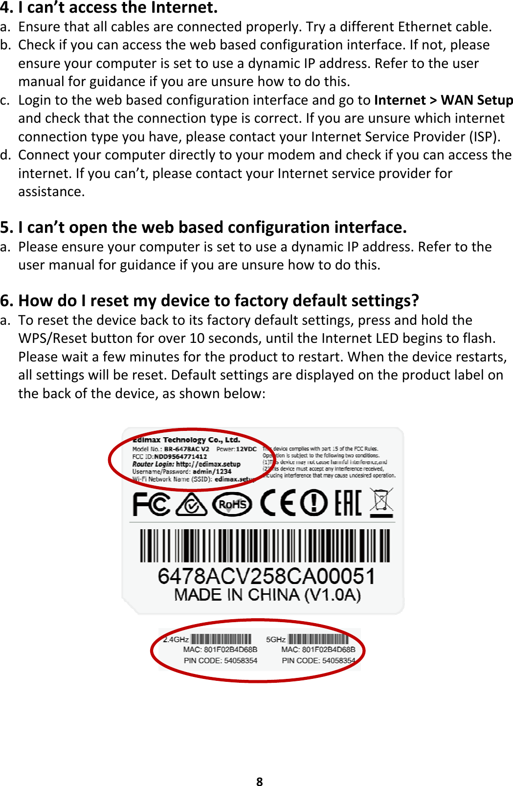 84. Ican’taccesstheInternet.a. Ensurethatallcablesareconnectedproperly.TryadifferentEthernetcable.b. Checkifyoucanaccessthewebbasedconfigurationinterface.Ifnot,pleaseensureyourcomputerissettouseadynamicIPaddress.Refertotheusermanualforguidanceifyouareunsurehowtodothis.c. LogintothewebbasedconfigurationinterfaceandgotoInternet&gt;WANSetupandcheckthattheconnectiontypeiscorrect.Ifyouareunsurewhichinternetconnectiontypeyouhave,pleasecontactyourInternetServiceProvider(ISP).d. Connectyourcomputerdirectlytoyourmodemandcheckifyoucanaccesstheinternet.Ifyoucan’t,pleasecontactyourInternetserviceproviderforassistance.5. Ican’topenthewebbasedconfigurationinterface.a. PleaseensureyourcomputerissettouseadynamicIPaddress.Refertotheusermanualforguidanceifyouareunsurehowtodothis.6. HowdoIresetmydevicetofactorydefaultsettings?a. Toresetthedevicebacktoitsfactorydefaultsettings,pressandholdtheWPS/Resetbuttonforover10seconds,untiltheInternetLEDbeginstoflash.Pleasewaitafewminutesfortheproducttorestart.Whenthedevicerestarts,allsettingswillbereset.Defaultsettingsaredisplayedontheproductlabelonthebackofthedevice,asshownbelow: 
