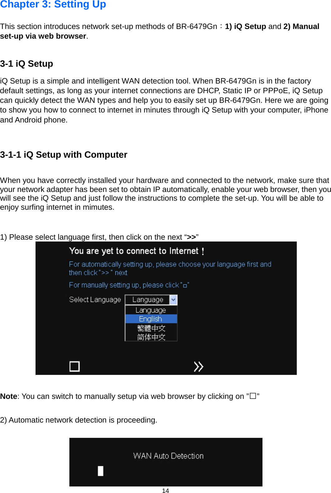 14  Chapter 3: Setting Up This section introduces network set-up methods of BR-6479Gn：1) iQ Setup and 2) Manual set-up via web browser.  3-1 iQ Setup   iQ Setup is a simple and intelligent WAN detection tool. When BR-6479Gn is in the factory default settings, as long as your internet connections are DHCP, Static IP or PPPoE, iQ Setup can quickly detect the WAN types and help you to easily set up BR-6479Gn. Here we are going to show you how to connect to internet in minutes through iQ Setup with your computer, iPhone and Android phone.  3-1-1 iQ Setup with Computer When you have correctly installed your hardware and connected to the network, make sure that your network adapter has been set to obtain IP automatically, enable your web browser, then you will see the iQ Setup and just follow the instructions to complete the set-up. You will be able to enjoy surfing internet in mimutes.     1) Please select language first, then click on the next “&gt;&gt;”   Note: You can switch to manually setup via web browser by clicking on ”□”  2) Automatic network detection is proceeding.   