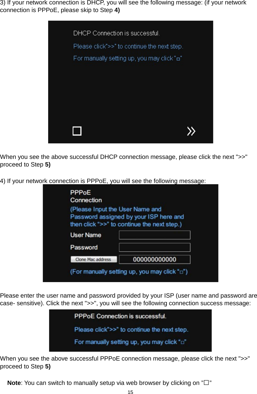 15  3) If your network connection is DHCP, you will see the following message: (if your network connection is PPPoE, please skip to Step 4)    When you see the above successful DHCP connection message, please click the next &quot;&gt;&gt;&quot; proceed to Step 5)  4) If your network connection is PPPoE, you will see the following message:   Please enter the user name and password provided by your ISP (user name and password are case- sensitive). Click the next &quot;&gt;&gt;&quot;, you will see the following connection success message:   When you see the above successful PPPoE connection message, please click the next &quot;&gt;&gt;&quot; proceed to Step 5)  Note: You can switch to manually setup via web browser by clicking on ”□” 