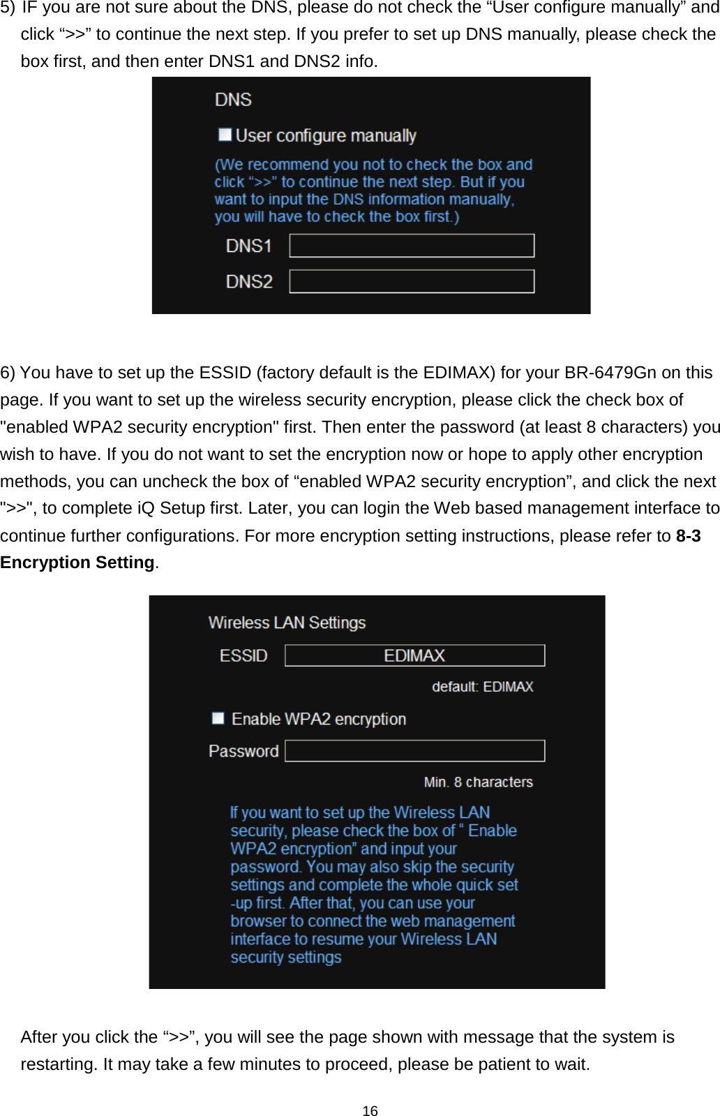 16  5) IF you are not sure about the DNS, please do not check the “User configure manually” and click “&gt;&gt;” to continue the next step. If you prefer to set up DNS manually, please check the box first, and then enter DNS1 and DNS2 info.   6) You have to set up the ESSID (factory default is the EDIMAX) for your BR-6479Gn on this page. If you want to set up the wireless security encryption, please click the check box of &quot;enabled WPA2 security encryption&quot; first. Then enter the password (at least 8 characters) you wish to have. If you do not want to set the encryption now or hope to apply other encryption methods, you can uncheck the box of “enabled WPA2 security encryption”, and click the next &quot;&gt;&gt;&quot;, to complete iQ Setup first. Later, you can login the Web based management interface to continue further configurations. For more encryption setting instructions, please refer to 8-3 Encryption Setting.   After you click the “&gt;&gt;”, you will see the page shown with message that the system is restarting. It may take a few minutes to proceed, please be patient to wait. 