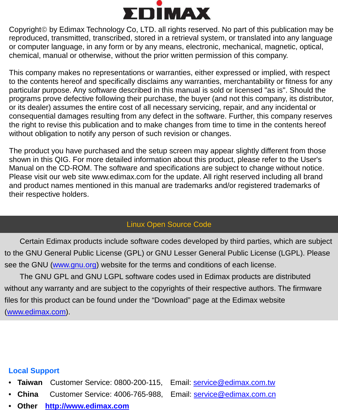   Copyright by Edimax Technology Co, LTD. all rights reserved. No part of this publication may be reproduced, transmitted, transcribed, stored in a retrieval system, or translated into any language or computer language, in any form or by any means, electronic, mechanical, magnetic, optical, chemical, manual or otherwise, without the prior written permission of this company.  This company makes no representations or warranties, either expressed or implied, with respect to the contents hereof and specifically disclaims any warranties, merchantability or fitness for any particular purpose. Any software described in this manual is sold or licensed &quot;as is&quot;. Should the programs prove defective following their purchase, the buyer (and not this company, its distributor, or its dealer) assumes the entire cost of all necessary servicing, repair, and any incidental or consequential damages resulting from any defect in the software. Further, this company reserves the right to revise this publication and to make changes from time to time in the contents hereof without obligation to notify any person of such revision or changes.  The product you have purchased and the setup screen may appear slightly different from those shown in this QIG. For more detailed information about this product, please refer to the User&apos;s Manual on the CD-ROM. The software and specifications are subject to change without notice. Please visit our web site www.edimax.com for the update. All right reserved including all brand and product names mentioned in this manual are trademarks and/or registered trademarks of their respective holders.   Linux Open Source Code  Certain Edimax products include software codes developed by third parties, which are subject to the GNU General Public License (GPL) or GNU Lesser General Public License (LGPL). Please see the GNU (www.gnu.org) website for the terms and conditions of each license.  The GNU GPL and GNU LGPL software codes used in Edimax products are distributed without any warranty and are subject to the copyrights of their respective authors. The firmware files for this product can be found under the “Download” page at the Edimax website (www.edimax.com).        Local Support •  Taiwan  Customer Service: 0800-200-115,   Email: service@edimax.com.tw   •  China   Customer Service: 4006-765-988,  Email: service@edimax.com.cn •  Other  http://www.edimax.com  
