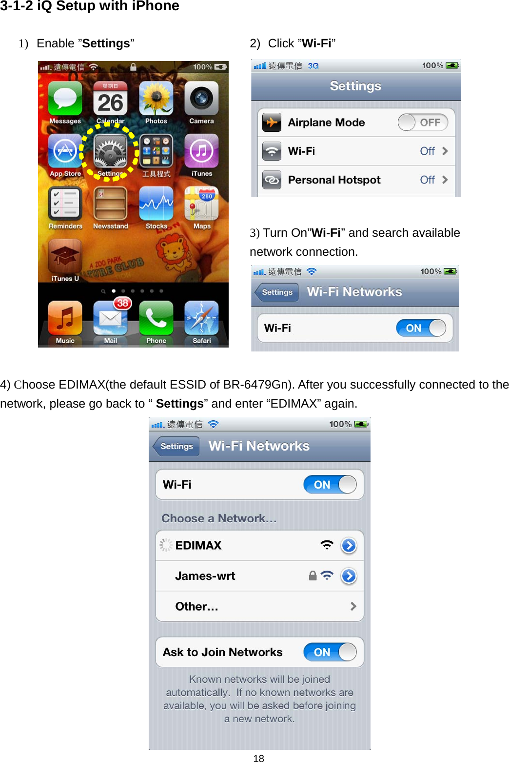 18  3-1-2 iQ Setup with iPhone 1) Enable ”Settings”  2) Click ”Wi-Fi”   3) Turn On”Wi-Fi” and search available network connection.   4) Choose EDIMAX(the default ESSID of BR-6479Gn). After you successfully connected to the network, please go back to “ Settings” and enter “EDIMAX” again.    