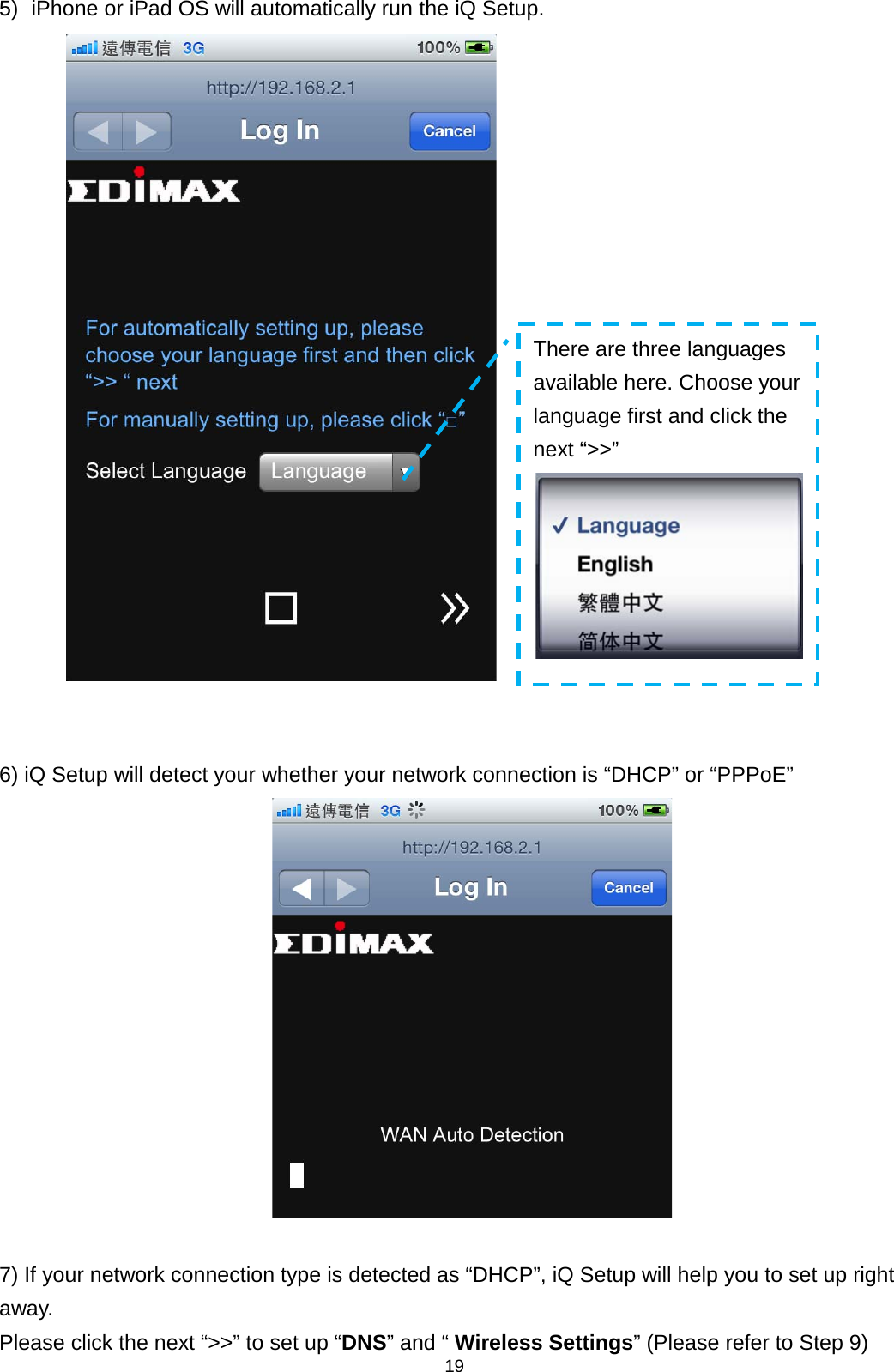 19  5) iPhone or iPad OS will automatically run the iQ Setup.    6) iQ Setup will detect your whether your network connection is “DHCP” or “PPPoE”   7) If your network connection type is detected as “DHCP”, iQ Setup will help you to set up right away. Please click the next “&gt;&gt;” to set up “DNS” and “ Wireless Settings” (Please refer to Step 9) There are three languages available here. Choose your language first and click the next “&gt;&gt;”  