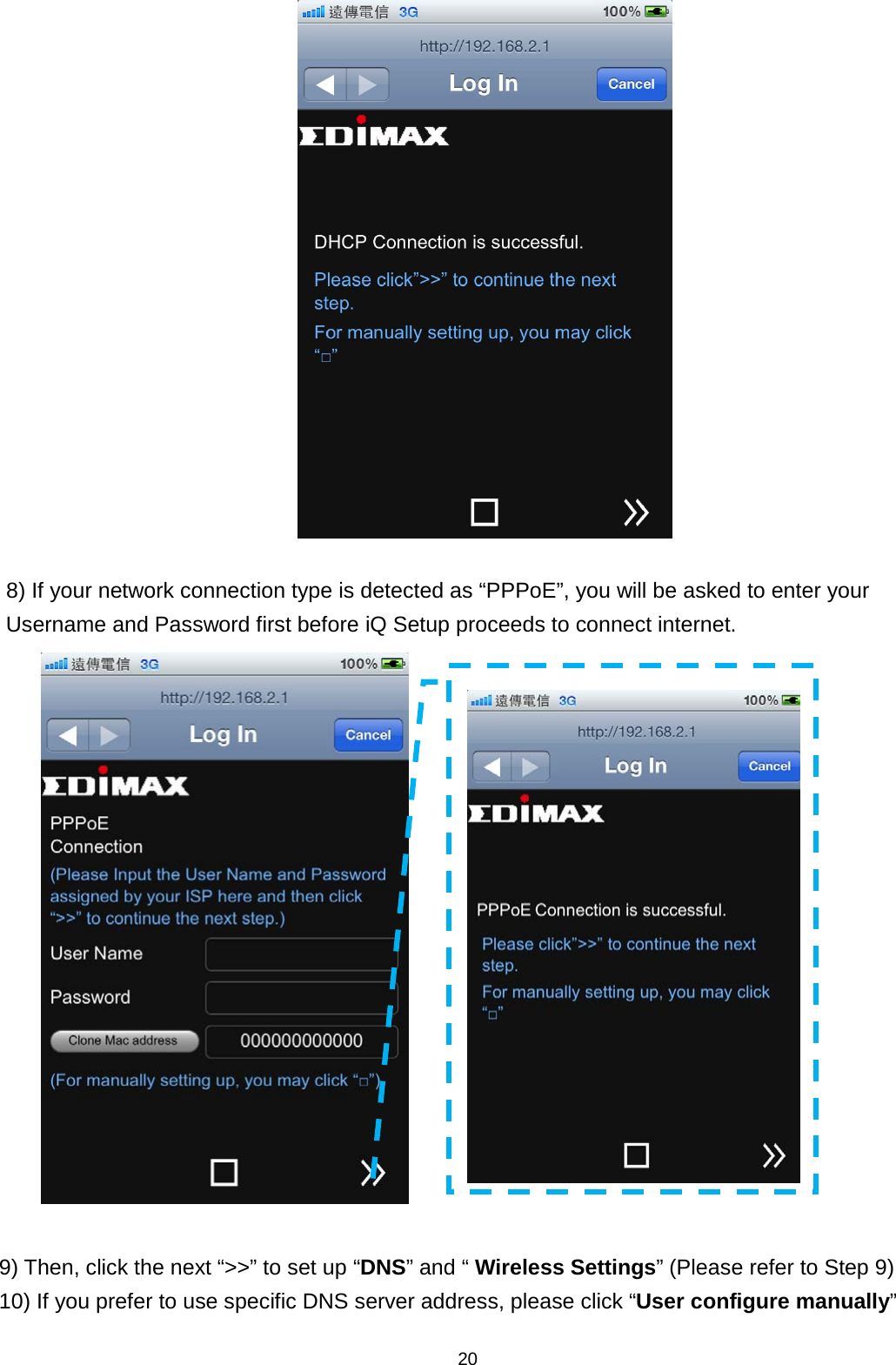 20     8) If your network connection type is detected as “PPPoE”, you will be asked to enter your Username and Password first before iQ Setup proceeds to connect internet.   9) Then, click the next “&gt;&gt;” to set up “DNS” and “ Wireless Settings” (Please refer to Step 9) 10) If you prefer to use specific DNS server address, please click “User configure manually”  