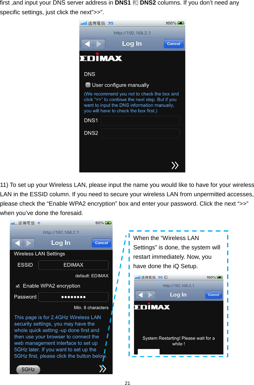 21  first ,and input your DNS server address in DNS1 和DNS2 columns. If you don’t need any specific settings, just click the next”&gt;&gt;”.   11) To set up your Wireless LAN, please input the name you would like to have for your wireless LAN in the ESSID column. If you need to secure your wireless LAN from unpermitted accesses, please check the “Enable WPA2 encryption” box and enter your password. Click the next “&gt;&gt;” when you’ve done the foresaid.  When the “Wireless LAN Settings” is done, the system will restart immediately. Now, you have done the iQ Setup.  