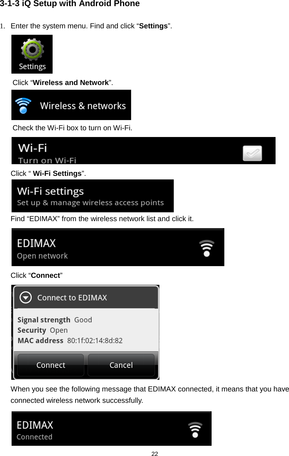 22  3-1-3 iQ Setup with Android Phone 1. Enter the system menu. Find and click “Settings”.  Click “Wireless and Network”.  Check the Wi-Fi box to turn on Wi-Fi.    Click “ Wi-Fi Settings”.  Find “EDIMAX” from the wireless network list and click it.  Click “Connect”  When you see the following message that EDIMAX connected, it means that you have connected wireless network successfully.    