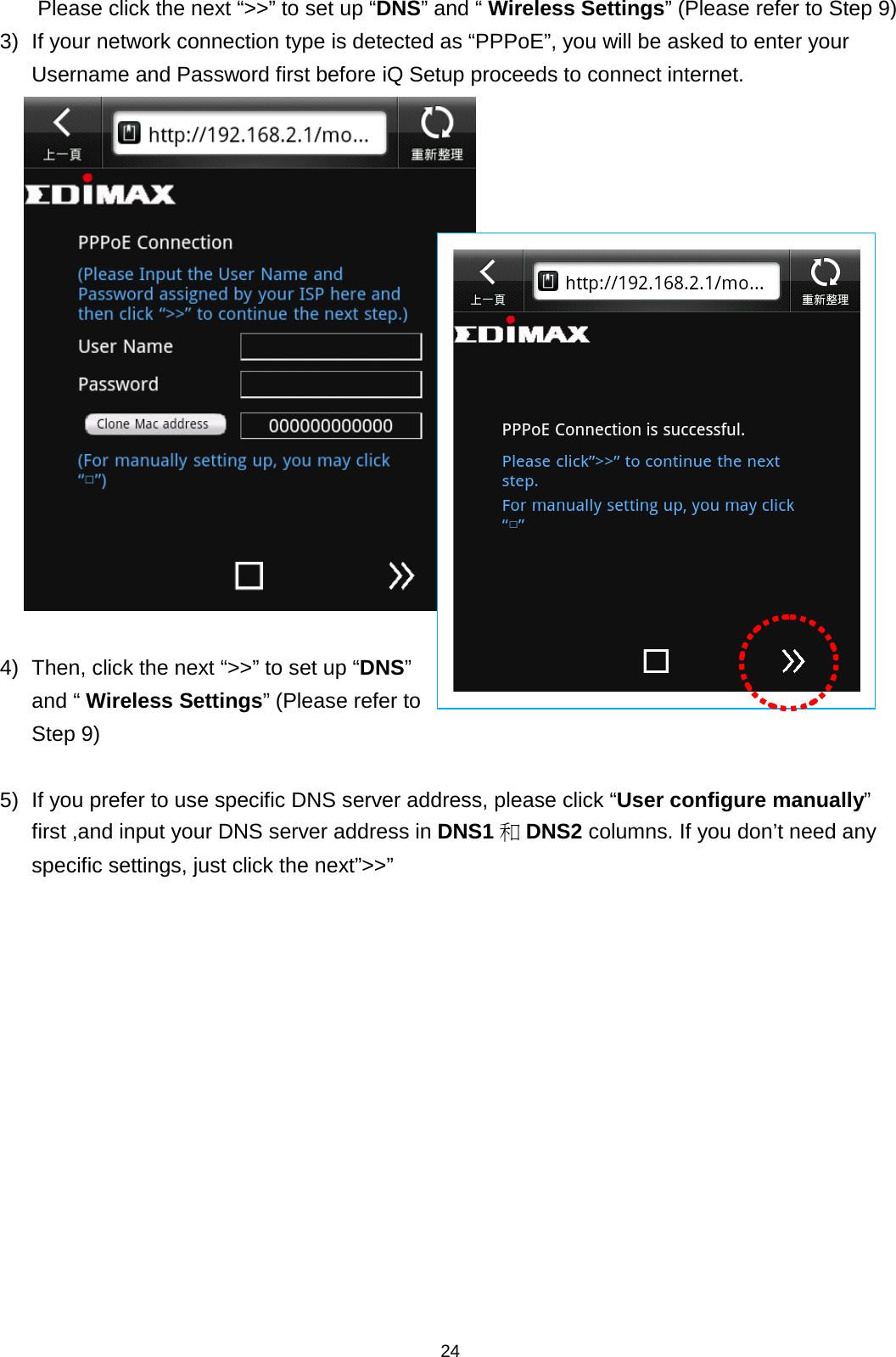 24  Please click the next “&gt;&gt;” to set up “DNS” and “ Wireless Settings” (Please refer to Step 9) 3) If your network connection type is detected as “PPPoE”, you will be asked to enter your Username and Password first before iQ Setup proceeds to connect internet.   4)  Then, click the next “&gt;&gt;” to set up “DNS” and “ Wireless Settings” (Please refer to Step 9)  5) If you prefer to use specific DNS server address, please click “User configure manually” first ,and input your DNS server address in DNS1 和DNS2 columns. If you don’t need any specific settings, just click the next”&gt;&gt;”  