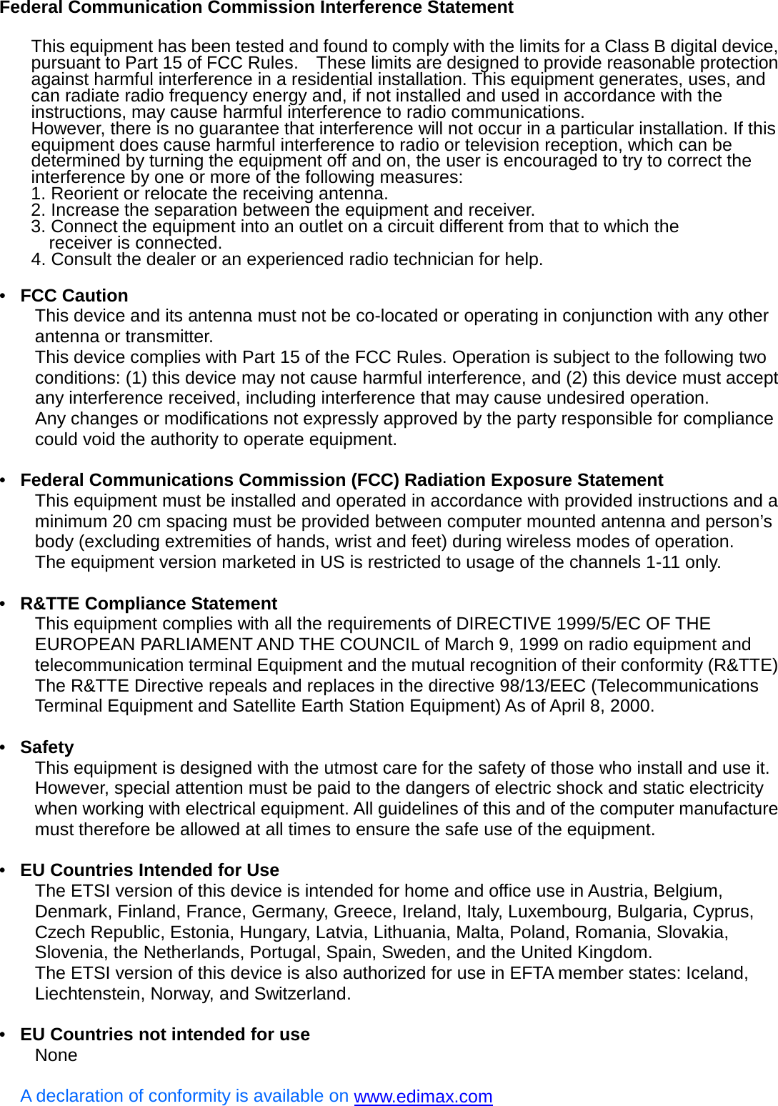 Federal Communication Commission Interference Statement   This equipment has been tested and found to comply with the limits for a Class B digital device, pursuant to Part 15 of FCC Rules.    These limits are designed to provide reasonable protection against harmful interference in a residential installation. This equipment generates, uses, and can radiate radio frequency energy and, if not installed and used in accordance with the instructions, may cause harmful interference to radio communications.     However, there is no guarantee that interference will not occur in a particular installation. If this equipment does cause harmful interference to radio or television reception, which can be determined by turning the equipment off and on, the user is encouraged to try to correct the interference by one or more of the following measures:     1. Reorient or relocate the receiving antenna. 2. Increase the separation between the equipment and receiver. 3. Connect the equipment into an outlet on a circuit different from that to which the   receiver is connected. 4. Consult the dealer or an experienced radio technician for help.  •  FCC Caution This device and its antenna must not be co-located or operating in conjunction with any other antenna or transmitter. This device complies with Part 15 of the FCC Rules. Operation is subject to the following two conditions: (1) this device may not cause harmful interference, and (2) this device must accept any interference received, including interference that may cause undesired operation. Any changes or modifications not expressly approved by the party responsible for compliance could void the authority to operate equipment.  •  Federal Communications Commission (FCC) Radiation Exposure Statement This equipment must be installed and operated in accordance with provided instructions and a minimum 20 cm spacing must be provided between computer mounted antenna and person’s body (excluding extremities of hands, wrist and feet) during wireless modes of operation.   The equipment version marketed in US is restricted to usage of the channels 1-11 only.  •  R&amp;TTE Compliance Statement This equipment complies with all the requirements of DIRECTIVE 1999/5/EC OF THE EUROPEAN PARLIAMENT AND THE COUNCIL of March 9, 1999 on radio equipment and telecommunication terminal Equipment and the mutual recognition of their conformity (R&amp;TTE) The R&amp;TTE Directive repeals and replaces in the directive 98/13/EEC (Telecommunications Terminal Equipment and Satellite Earth Station Equipment) As of April 8, 2000.  •  Safety This equipment is designed with the utmost care for the safety of those who install and use it. However, special attention must be paid to the dangers of electric shock and static electricity when working with electrical equipment. All guidelines of this and of the computer manufacture must therefore be allowed at all times to ensure the safe use of the equipment.  •  EU Countries Intended for Use   The ETSI version of this device is intended for home and office use in Austria, Belgium, Denmark, Finland, France, Germany, Greece, Ireland, Italy, Luxembourg, Bulgaria, Cyprus, Czech Republic, Estonia, Hungary, Latvia, Lithuania, Malta, Poland, Romania, Slovakia, Slovenia, the Netherlands, Portugal, Spain, Sweden, and the United Kingdom. The ETSI version of this device is also authorized for use in EFTA member states: Iceland, Liechtenstein, Norway, and Switzerland.  •  EU Countries not intended for use   None  A declaration of conformity is available on www.edimax.com  