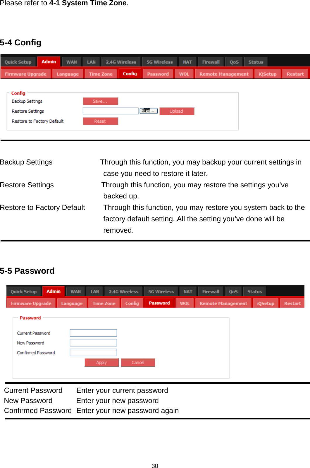 30  Please refer to 4-1 System Time Zone.   5-4 Config   Backup Settings             Through this function, you may backup your current settings in case you need to restore it later. Restore Settings             Through this function, you may restore the settings you’ve backed up. Restore to Factory Default     Through this function, you may restore you system back to the factory default setting. All the setting you’ve done will be removed.   5-5 Password  Current Password Enter your current password New Password Enter your new password Confirmed Password Enter your new password again    